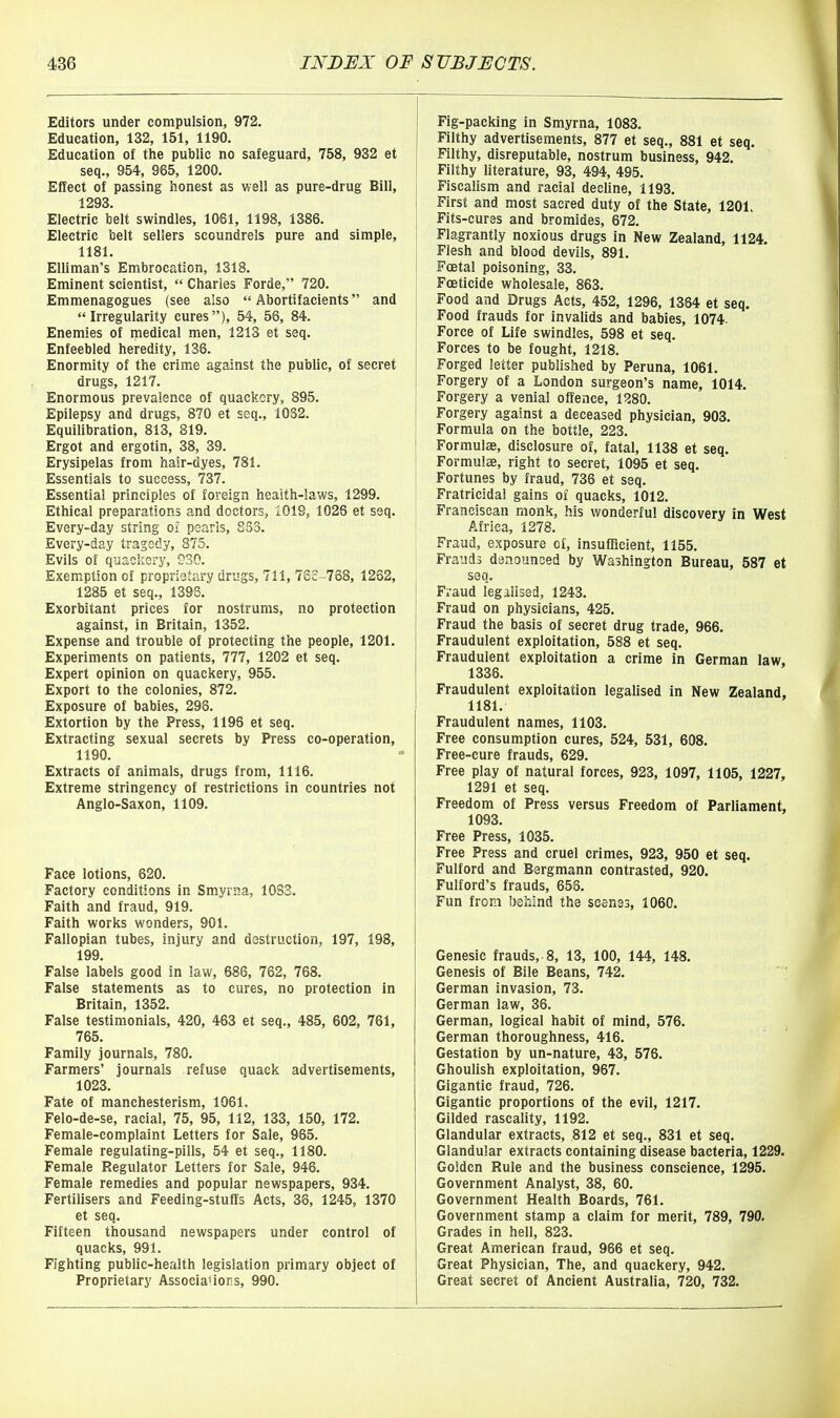 Editors under compulsion, 972. Education, 132, 151, 1190. Education of the public no safeguard, 758, 932 et seq., 954, 965, 1200. Effect of passing honest as well as pure-drug Bill, 1293. Electric belt swindles, 1061, 1198, 1386. Electric belt sellers scoundrels pure and simple, 1181. Elliman's Embrocation, 1318. Eminent scientist,  Charles Forde, 720. Emmenagogues (see also  Abortifacients and Irregularity cures), 54, 56, 84. Enemies of medical men, 1213 et seq. Enfeebled heredity, 136. Enormity of the crime against the public, of secret drugs, 1217. Enormous prevalence of quackery, 895. Epilepsy and drugs, 870 et seq., 1032. Equilibration, 813, 819. Ergot and ergotin, 38, 39. Erysipelas from hair-dyes, 781. Essentials to success, 737. Essential principles of foreign heaith-laws, 1299. Ethical preparations and doctors, 1019, 1026 et seq. Every-day string oi pearls, 833. Every-day tragedy, 875. Evils of quackery, CSO. Exemption of proprietary drugs, 711, 762-768, 1262, 1285 et seq., 1398. Exorbitant prices for nostrums, no protection against, in Britain, 1352. Expense and trouble of protecting the people, 1201. Experiments on patients, 777, 1202 et seq. Expert opinion on quackery, 955. Export to the colonies, 872. Exposure of babies, 298. Extortion by the Press, 1196 et seq. Extracting sexual secrets by Press co-operation, 1190. Extracts of animals, drugs from, 1116. Extreme stringency of restrictions in countries not Anglo-Saxon, 1109. Face lotions, 620. Factory conditions in Smyrna, 1083. Faith and fraud, 919. Faith works wonders, 901. Fallopian tubes, injury and destruction, 197, 198, 199. False labels good in law, 686, 762, 768. False statements as to cures, no protection in Britain, 1352. False testimonials, 420, 463 et seq., 485, 602, 761, 765. Family journals, 780. Farmers' journals refuse quack advertisements, 1023. Fate of manchesterism, 1061. Felo-de-se, racial, 75, 95, 112, 133, 150, 172. Female-complaint Letters for Sale, 965. Female regulating-pills, 54 et seq., 1180. Female Regulator Letters for Sale, 946. Female remedies and popular newspapers, 934. Fertilisers and Feeding-stuffs Acts, 36, 1245, 1370 et seq. Fifteen thousand newspapers under control of quacks, 991. Fighting public-health legislation primary object of Proprietary Associa<ior:s, 990. Fig-packing in Smyrna, 1083. Filthy advertisements, 877 et seq., 881 et seq. Filthy, disreputable, nostrum business, 942. Filthy literature, 93, 494, 495. Fiscalism and racial decline, 1193. First and most sacred duty of the State, 1201. Fits-cures and bromides, 672, Flagrantly noxious drugs in New Zealand, 1124. Flesh and blood devils, 891. Foetal poisoning, 33. Foeticide wholesale, 863. Food and Drugs Acts, 452, 1296, 1364 et seq. Food frauds for invalids and babies, 1074- Force of Life swindles, 598 et seq. Forces to be fought, 1218. Forged letter published by Per una, 1061. Forgery of a London surgeon's name, 1014. Forgery a venial offence, 1280. Forgery against a deceased physician, 903. Formula on the bottle, 223. Formulae, disclosure of, fatal, 1138 et seq. Formulae, right to secret, 1095 et seq. Fortunes by fraud, 736 et seq. Fratricidal gains of quacks, 1012. Franciscan monk, his wonderful discovery in West Africa, 1278. Fraud, exposure of, insufficient, 1155. Frauds denounced by Washington Bureau, 587 et seq. Fraud legalised, 1243. Fraud on physicians, 425. Fraud the basis of secret drug trade, 966. Fraudulent exploitation, 588 et seq. Fraudulent exploitation a crime in German law, 1336. Fraudulent exploitation legalised in New Zealand, 1181. Fraudulent names, 1103. Free consumption cures, 524, 531, 608. Free-cure frauds, 629. Free play of natural forces, 923, 1097, 1105, 1227, 1291 et seq. Freedom of Press versus Freedom of Parliament, 1093. Free Press, 1035. Free Press and cruel crimes, 923, 950 et seq. Fulford and Bergmann contrasted, 920. Fulford's frauds, 658. Fun from beiiind the scenes, 1060. Genesic frauds, 8, 13, 100, 144, 148. Genesis of Bile Beans, 742. German invasion, 73. German law, 36. German, logical habit of mind, 576. German thoroughness, 416. Gestation by un-nature, 43, 576. Ghoulish exploitation, 967. Gigantic fraud, 726. Gigantic proportions of the evil, 1217. Gilded rascality, 1192. Glandular extracts, 812 et seq., 831 et seq. Glandular extracts containing disease bacteria, 1229. Golden Rule and the business conscience, 1295. Government Analyst, 38, 60. Government Health Boards, 761. Government stamp a claim for merit, 789, 790. Grades in hell, 823. Great American fraud, 966 et seq. Great Physician, The, and quackery, 942. Great secret of Ancient Australia, 720, 732.
