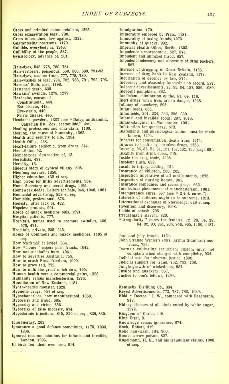 Gross and criminal commercialism, 1295. Gross exaggeration legal, 730. Gross misconduct, law against, 1322. Guaranteeing nostrums, 1179. Gullible, everybody is, 1248, Gullibility of the people, 587. Gynaecology, advance of, 201. Hair-dyes, 548, 778, 780, 781. Hair-restorers, poisonous, 550, 580, 589, 791-93. Hair-dyes, eczema from, 777, 778, 780. Hair-washes of lead, 774, 782, 783, 791, 792, 793. Harness' Belts case, 1198. Hastened death, 635. Hawkins' swindle, 1278, 1279. Headache, causes of— Constitutional, 444. Ear disease, 443. Eye-strain, 440. Pelvic disease, 445. Headache powders, 1383 (see  Daisy, antikamnia, Canadian list, Zox, acetanilide, &c.). Healing professions and charlatans, 1100. Healing, the cause of humanity, 1362. Health and security to life, 1304. Health Office, 238. Heart-failure epidemic, from drugs, 344. Hematinics, 42. Hematocytes, destruction of, 13. Herbalists, 497. Heredity, 13. Hideous story of cynical villany, 895. Hienfong essence, 1350. Higher education, 132 et seq. High prices for filthy advertisements, 934. Home Secretary and secret drugs, 1195. Homework dodge. Letters for Sale, 946, 1048, 1061. Homicidal advertising, 858 et seq. Homicide, professional, 876. Honesty, utter lack of, 422. Hopeless protests, 901. Horde of quack medicine bills, 1291. Hospital patients, 777. Hospitals, names used to promote swindles, 466, 470, 471. Hospitals, private, 235, 245. House of Commons and quack medicines, 1195 et seq. How b'aokmall is levied, 834. How  home  papers push frauds, 1042. How non-alcoholic3 burn, 1081. How to advertise Australia, 758. How to crush Press freedom, 1000. How to grow tall, 772. How to milk the great milch cow, 765. Human health versus commercial gains, 1328. Humanity versus manchesterism, 1276. Humiliation of New Zealand, 1181. Hydra-headed monster, 1328. Hypnotic drugs, 454 et seq. Hypochondriacs, how manufactured, 1060. Hypocrisy and fraud, 665. Hypocrisy and virtue, 858. Hypocrisy of false modesty, 874. Hypodermic injections, 815, 820 et seq., 829, 830. Idiosyncracy, 263. Ignorance a good defence sometimes, 1175, 1233, 1236. Ignored recommendations for infants and invaUds, London, 1225. Ill birds foul their own nest, 814. Immigration, 170. Immorality enforced by Press, 1181. Immorality of taxing frauds, 1273. Immunity of quacks, 932. Imperial Health Office, Berlin, 1303. Impudence unsurpassable, 527, 575. Impudent and unmixed fraud, 857. Impudent indecency and obscenity of drug packers, 587. Increase of drugging in Great Britain, 1126. Increase of drug habit in New Zealand, 1179. Inculcation of decency by law, 874. Indecency and obscenity impossible to record, 587. Indecent advertisements, 13, 93, 94, 187, 859, 1089. Indecent pamphlets, 832. Inefficient, elimination of the, 51, 64, 116. Inert drugs when lives are in danger, 1228. Infancy of quackery, 895. Infant foods, 635. Infanticide, 201, 234, 262, 296, 309. Infants' and invalids' foods, 287, 1076. Infant-slaughter in Manchester, 1061. Infatuation for quackery, 573. Ingredients and physiological action must be made known, 1294. Inhalers for consumption, death from, 1274. Injuries to health by harmless drugs, 1336. Inoaiiity, 26, 34, 51, 91,151,157.192.193 (page 68). Insanity from drink cures, 645, Inside the drug trade, 1228. Insolent slush, 652. Insult to injury, adding, 421. Insurance of children, 260, 262. Inspection imperative of all medicaments, 1276. Inspection of nursing homes, 961. Insurance companies and secret drugs, 662. Intellectual phenomena of manchesterism, 1061. Intemperance cures, 657 (see  Drink cures ). Interests of sufferers ought to be supreme, 1213. International exchange of knowledge, 626 et seq. Invention and discovery, 1098. Iodide of potash, 795. Irredeemable slavery, 820.  Irregularity  cures for females, 12, 28, 34, 38, 54, 92, 93, 261, 934, 946, 965, 1180, 1187. Jam and jelly frauds, 1134. John Strange Winter's (Mrs. Arthur Stannard) nos- trums, 783. Journals cultivating fraudulent custom must not complain when charged with complicity, 934. Judicial care for inherent justice, 1336. Judicial support for fraud, 762, 783, 738. Jungle-growth of wickedness, 587. Justice and quackery, 867. Justice to one's fellows, 1294. Kentucky Distilling Co., 334. Keyed Advertisements, 772, 787, 788, 1039. Kidd,  Doctor, J. W., compared with Bergmann, 918. Kidney diseases of all kinds cured by white sugar, 1272. Kingdom of Christ, 116. King Etzel, 8. Knowledge versus ignorance, 874. Koch, Robert, 419. Koko hair-wash, 784, 900. Kombe arrow poison, 827. Kugelmann, H. E., and his fraudulent claims, 1008 et seq.