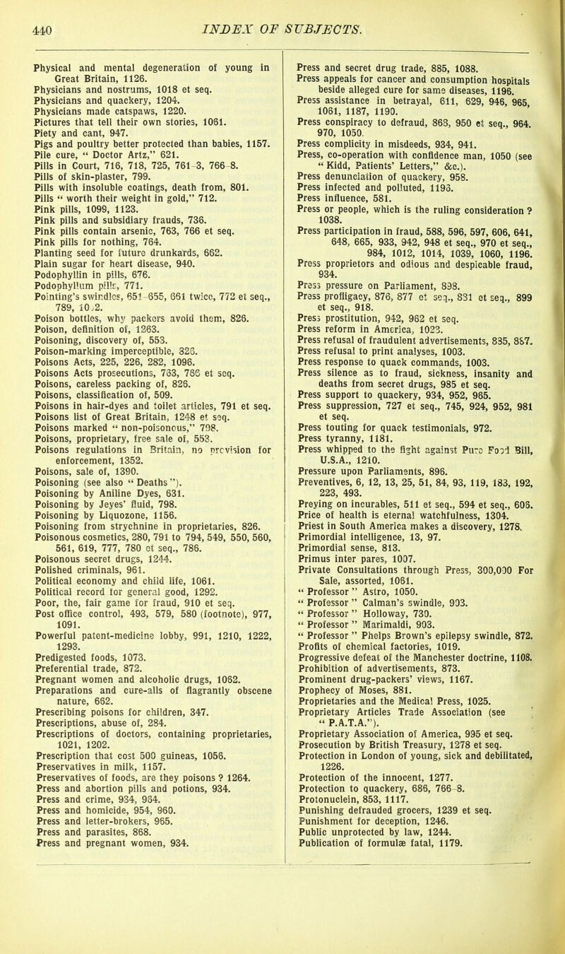 Physical and mental degeneration of young in Great Britain, 1126. Physicians and nostrums, 1018 et seq. Physicians and quackery, 1204. Physicians made catspaws, 1220. Pictures that tell their own stories, 1061. Piety and cant, 947. Pigs and poultry better protected than babies, 1157. Pile cure,  Doctor Artz, 621. Pills in Court, 716, 718, 725, 761-3, 766-8. Pills of skin-plaster, 799. Pills with insoluble coatings, death from, 801. Pills  worth their weight in gold, 712. Pink pills, 1099, 1123. Pink pills and subsidiary frauds, 736. Pink pills contain arsenic, 763, 766 et seq. Pink pills for nothing, 764. Planting seed for future drunkards, 662. Plain sugar for heart disease, 940. Podophyllin in pills, 676. Podophyllum pillr, 771. Pointing's swindles, 651-655, 651 twice, 772 et seq., 789, 10.2. Poison bottles, why packers avoid them, 826. Poison, definition of, 1263. Poisoning, discovery of, 553. Poison-marking imperceptible, 823. Poisons Acts, 225, 226, 282, 1096. Poisons Acts prosecutions, 733, 78G et seq. Poisons, careless packing of, 826. Poisons, classification of, 509. Poisons in hair-dyes and toilet articles, 791 et seq. Poisons list of Great Britain, 1248 et soq. Poisons marked  non-poisoncus, 798. Poisons, proprietary, free sale of, 553. Poisons regulations in Britain, no prevision for enforcement, 1352. Poisons, sale of, 1390. Poisoning (see also  Deaths ). Poisoning by Aniline Dyes, 631. Poisoning by Jeyes' fluid, 798. Poisoning by Liquozone, 1156. Poisoning from strychnine in proprietaries, 826. Poisonous cosmetics, 280, 791 to 794, 549, 550, 560, 561, 619, 777, 780 et seq., 786. Poisonous secret drugs, 1244. Polished criminals, 961. Political economy and child life, 1061. Political record for general good, 1292. Poor, the, fair game for fraud, 910 et seq. Post ofTice control, 493, 579, 580 (footnote), 977, 1091. Powerful patent-medicine lobby, 991, 1210, 1222, 1293. Predigested foods, 1073. Preferential trade, 872. Pregnant women and alcoholic drugs, 1082. Preparations and cure-alls of flagrantly obscene nature, 662. Prescribing poisons for children, 347. Prescriptions, abuse of, 284. Prescriptions of doctors, containing proprietaries, 1021, 1202. Prescription that cost 500 guineas, 1056. Preservatives in milk, 1157. Preservatives of foods, are they poisons ? 1264. Press and abortion pills and potions, 934. Press and crime, 934, 934. Press and homicide, 954, 960. Press and letter-brokers, 965. Press and parasites, 868. Press and pregnant women, 934. Press and secret drug trade, 885, 1088. Press appeals for cancer and consumption hospitals beside alleged cure for same diseases, 1196. Press assistance in betrayal, 611, 629, 946, 965 1061, 1187, 1190. Press conspiracy to defraud, 868, 950 et seq., 964. 970, 1050. Press complicity in misdeeds, 934, 941. Press, co-operation with confidence man, 1050 (see Kidd, Patients' Letters, &c.). Press denunciation of quackery, 958. Press infected and polluted, 1193. Press influence, 581. Press or people, which is the ruling consideration ? 1038. Press participation in fraud, 588, 596, 597, 606, 641, 648, 665, 933, 942, 948 et seq., 970 et seq., 984, 1012, 1014, 1039, 1060, 1196. Press proprietors and odious and despicable fraud, 934. Press pressure on Parliament, 898. Press profligacy, 876, 877 et seq., 831 et seq., 899 et seq., 918. Press prostitution, 942, 962 et seq. Press reform in America, 1023. Press refusal of fraudulent advertisements, 835, 8S7- Press refusal to print analyses, 1003. Press response to quack commands, 1003. Press silence as to fraud, sickness, insanity and deaths from secret drugs, 985 et seq. Press support to quackery, 934, 952, 965. Press suppression, 727 et seq., 745, 924, 952, 981 et seq. Press touting for quack testimonials, 972. Press tyranny, 1181. Press whipped to the fight against Puro Food Bill, U.S.A., 1210. Pressure upon Parliaments, 898. Preventives, 6, 12, 13, 25, 51, 84, 93, 119, 183, 192, 223, 493. Preying on incurables, 511 et seq., 594 et seq., 60S. Price of health is eternal watchfulness, 1304. Priest in South America makes a discovery, 1278. Primordial intelligence, 13, 97. Primordial sense, 813. Primus inter pares, 1007. Private Consultations through Press, 300,000 For Sale, assorted, 1081.  Professor  Astro, 1050.  Professor  Caiman's swindle, 903.  Professor  Holloway, 730.  Professor  Marimaldi, 903.  Professor  Phelps Brown's epilepsy swindle, 872. Profits of chemical factories, 1019. Progressive defeat of the Manchester doctrine, 1108. Prohibition of advertisements, 873. Prominent drug-packers' views, 1167. Prophecy of Moses, 881. Proprietaries and the Medical Press, 1025. Proprietary Articles Trade Association (see  P.A.T.A.). Proprietary Association of America, 995 et seq. Prosecution by British Treasury, 1278 et seq. Protection in London of young, sick and debilitated, 1226. Protection of the innocent, 1277. Protection to quackery, 686, 766-8. Protonuclein, 853, 1117. Punishing defrauded grocers, 1239 et seq. Punishment for deception, 1246. Public unprotected by law, 1244. Publication of formulae fatal, 1179.