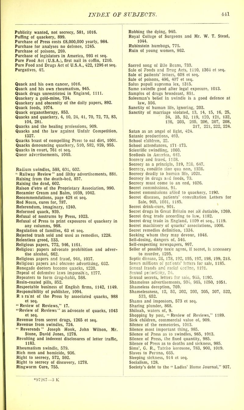 Publicity wanted, not secrecy, 581, 1016. Puffing of quackery, 899. Purchase of Press costs £8,000,000 yearly, 984. Purchase for analyses no defence, 1245. Purchase of poisons, 269. Purchase of legislators in America, 993 et seq. Pure Food Act (U.S.A.), first nail in coffin, 1210. Pure Food and Drugs Act of U.S.A., 422, 1298 et seq. Purgatives, 42. Quack and his own cancer, 1016. Quack and his own rheumatism, 945. Quack drugs unrestricted in England, 1111. Quackery a gold-mine, 734. Quackery and obscenity of the daily papers, 892. Quack foods, 1074. Quack organotherapy, 853. Quacks and quackery, 4, 10, 24, 41, 70, 72, 73, 83, 104, 281. Quacks and the healing professions, 909. Quacks and the law against Unfair Competition, 1327. Quacks boast of compelling Press to eat dirt, 1001. Quacks denouncing quackery, 510, 582, 939, 955. Quacks in court, 761 et seq. Queer advertisements, 1040. Radium swindles, 588, 601, 602. Railway Review and filthy advertisements, 881. Raising from the death-bed, 857. Raising the dead, 602. Raison d'etre of the Proprietary Association, 990. Recamier Cream and Balm, 1039, 1042. Recommendations, page 428 et seq. Red Noses, cures for, 787. Referendum, imaginary, 1240. Reformed quack, 939. Refusal of nostrums by Press, 1023. Refusal of Press to print exposures of quackery in any columns, 988. Regulation of families, 63 et seq. Rejected trash sold and used as remedies, 1228. Relentless greed, 533. Religious papers, 772, 946, 1161. Refigioui papers advocate prohibition and adver- tise alcohol, 662. Religious papers and fraud, 941, 1037. Religious papers and obscene advertising, 662. Renegade doctors become quacks, 1220. Repeal of defensive laws impossible, 1277. Repeaters to form drug-habit, 588. Resin-coated pills, 852. Respectable business of English firms, 1142, 1149. Responsibility of publisher, 1094. R s ra'nt of the Press by associated quacks, 988 et seq.  Review of Reviews, 17. Review of Reviews as advocate of quacks, 1043 et seq. Revenue from secret drugs, 1265 et seq. Revenue from swindles, 724.  Reverends Joseph Hook, John Wilson, Mr. Stone, David Jones, 1278. Revolting and indecent disclosures of letter traffic, 1183. Rheumatism swindle, 579. Rich men and homicide, 936. Right to secrecy, 572, 592. Right to secrecy of discovery, 1278. Ringworm Cure, 755. Robbing the dying, 940, Royal College of Surgeons and Mr. W. T. Stead, 1044. Rubinstein humbugs, 778. Ruin of young women, 982. Sacred song of Bile Beans, 733. Sale of Foods and Drug Acts, 1110, 1364 et seq. Sale of patients' letters, 60S et seq. Sale of poisons, 496, 497 et seq. Salus populi suprema lex, 1315. Same swindle good after legal exposure, 1013. Samples of drugs broadcast, 881. Salesman's belief in swindle is a good defence at law, 596. i Sanctity of human life, ignoring, 203. Sanctity of marriage violated, 13, 14, 15, 16, 25, 34, 35, 52, 119, 120, 121, 132, 136, 203, 205, 206, 207, 208, 217, 221, 222, 224. Satan as an angel of light, 424. Satanic productions, 493. School children, 22. School attendances, 171-173. Scientific swindling, 1060. Scoliosis in America, 442. Secrecy and fraud, 1168. Secrecy as a principle, 319, 320, 647. Secrecy, conditio sine qua non, 1326. Secrecy deadly to human life, 1021. Secrecy in drugs and foods, 73. Secrecy must come to an end, 1036. Secret commissions, 91. Secret commissions allied to quackery, 1190. Secret diseases, patients' consultation Letters for Sale, 965, 1061, 1185. Secret drink-cure, 901. Secret drugs in Great Britain not aH dutiable, 1269. Secret drug trade according to law, 1182. Secret drug trade in England, 1109 et seq., 1119. Secret machinery of quacks' associations, 1006. Secret remedies definition, 1334. Seeking whom they may devour, 1048. Self-dosing, dangers of, 548. Self-respecting newspapers, 997. Seller of possibly toxic agent, if secret, is accessory to murder, 1295. Septic disease, 26, 178, 192, 195, 197, 198, 199, 218. Seven millions of pat'ents' letters for sale, 1185. Sexual frauds and racial acclinc, 1191. Sexual periodicity, 24. Sexual secrets, letters for saie, 985, 1190. Shameless advertisements, 934, 965, 1050, 1051. Shameless deception, 769. Shamelessness, 12, 52, 202, 203, 205, 207, 522, 533, 652. Shams and impostors, 573 et seq. Sharing plunder, 868. Shiloah, waters of, 9. Shopping by post, Review of Reviews, 1189. Sick children, commercial value of, 909. Silence of the cemeteries, 1013. Silence most important thing, 985. Silence of Press as to swindles, 985, 1013. ' Silence of Press, the fixed quantity, 985. Silence of Press as to deaths and sickness, 985. Sims', G. R., Tatcho kerosene, 783, 900, 1019. Slaves to Peruna, 685. Sleeping sickness, 914 et seq. Socialism, 128. Society's deht to the  Ladies' Home Journal, 937. *97267—3 K