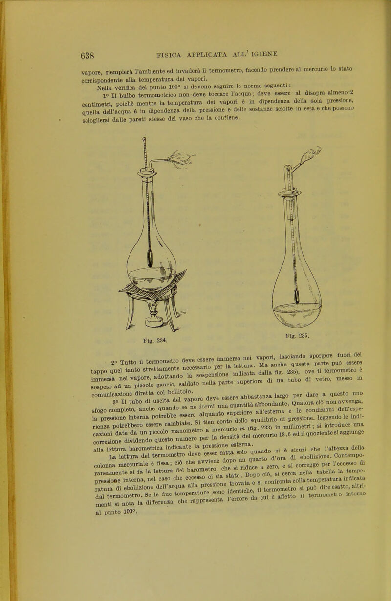 vapore, rlemplerà l'ambiente ed invaderà il termometro, facendo prendere al mercurio lo stato corrispondente alla temperatura dei vapori. SeUa verifica del punto 100» si devono seguire le norme seguenti : 1 Il bulbo termometrico non deve toccare l'acqua; deve essere al disopra almeno-2 centimetri, poiché mentre la temperatura dei vapori è in dipendenza della sola pressione, quella dell'acqua è in dipendenza della pressione e delle sostanze sciolte in essa e che possono sciogliersi dalle pareti stesse del vaso che la contiene. Fig. 234. Vis. 235. .0 Tutto il termometro deve essere immer. nei ~ ^^^l'p'^rp^ tappo quel tanto ^^^et—- Z^^sl. ove^il termometro . —re di un tubo di vetro, messo m comunicazione diretta c»!^ ^«^^f «'^ ^^^^ abbastanza largo per dare a questo uno 30 11 tubo ^/^<=;^^ffj^°?„^runa quantità abbondante. Qualora ciò non avvenga, slogo completo, anche quando se ne formi ^^^^ all'esterna e le condizioni deU'espe- ,a pressione intema Votre^>^.e...e^^J^^^^^^^ e indi- rienza potrebbero essere cambiate. Si * J millimetri; si introduce mia ssinTiirnr^^^^^^^^^^^ colonna mercuriale é fissa; ciò che ^^^^^^^ ^^^^^Z^l^L^^ e si corregge per l'eccesso di xaneamente si fa la lettura del ^''^'«''^'•.f'J/^po ciò, s cerca nella tabeUa la tempe- pressio.e intema, nel caso che eccesso ci .«'^;f *°- fjy j„f,o„ta colla temperatura indicata Lura di ebollizione dell'acqua ^^ P~ ^^^^^^^^^^^^^ «etro si può dire esatto, altri- dal termometro. Se le due temperature sono dent.ch^ ^^^^^^ termometro intorno menti si nota la differenza, ohe rappresenta 1 errore aa al punto 100°. i