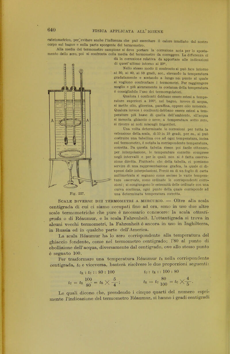 catetometrico, per;evitare anche l'influenza clie può esercitare il calore irradiato dal nostro corpo sul bagno p sulla parte Bporgente del termometro. Alla media del termometro campione si deve portare la correzione nota per lo sposta- mento dello zero, poi si confronta colla media del termometro da correggere. La differenza ci dà la correzione relativa da apportare alle indicazioni di quest'ultimo intorno ai 20°. Nello stesso modo il confronto si può fare intorno ai 30. ai 40, ai 50 gradi, ecc., elevando la temperatura gradatamente e sostando a lungo nei punto al quale si vogliono confrontare i termometri. Per raggiungere meglio e più sicuramente ia costanza della temperatura è consigliabile l'uso dei termoregolatori. Qualora i confronti debbano essere estesi a tempe- rature superiori a 100, nel bagno, invece di acqua, si mette olio, glicerina, paraffina, oppure olio minerale. Qualora invece i confronti debbano essere estesi a tem- perature più basse di quella dell'ambiente, all'acqua si mescola ghiaccio o neve; a temperatura sotto zero, si ricorre ai noti miscugli frigoriferi. Una volta determinate le correzioni per tutta la estensione della scala, di 10 in 10 gradi, per es., si può costruire una tabellina ove ad ogni temperatura, incisa sul termometro, è notata la corrispondente temperatura, corretta. Da questa tabella riesce poi facile ottenere, per interpolazione, le temperature corrette comprese negli intervalli e per le quali non si è fatta osserva- zione diretta. Piuttosto che della tabella, ci possiamo servire di una rappresentazione graiìca, la quale ci di- spensi dalle interpolazioni. Perciò su di un foglio di carta millimetrata si segnano come ascisse le varie tempera- ture osservate, come ordinate le corrispondenti corre- zioni ; si congiungono le estremità delle ordinate con una curva continua, ogni punto della quale corrisponde ad Pig. 227. una determinata temperatura corretta. Scale divebse dei termometri a MEUcrRio. — Oltre alla scala centigrada di ctii ci siamo occupati fino ad ora, sono in uso due altre scale termometriche che pure è necessario conoscere: la scala ottanti- grada o di Réaumur, e la scala Fahrenlieit. L'ottantigrada si trova in alcuni vecchi termometri, la Fahrenheit è ancora in uso in Inghilterra, in Russia ed in qualche parte dell'America. La scala Réaumur ha lo zero corrispondente alla temperatura del ghiaccio fondente, come nel termometro centigrado; l'SO al ^Dunto di ebollizione dell'acqua, diversamente dal centigrado, ove allo stesso punto è segnato 100. Per trasformare una temperatura Réaumur <e nella corrispondente centigrada, <o e viceversa, basterà risolvere le due proporzioni seguenti: : «c : : 80 : 100 te: tv.:: 100 : 80 100 ^ . . 5 to = <R crC = X ~7~ ' 80 tK 80 ... 4 *° 100 = *° XF Le quali dicono che, prendendo i cinque quarti del numero espri- mente l'indicazione del termometro Réaumur, si hanno i gradi centigradi