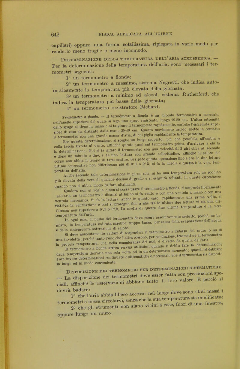 capillùri) oppure una forma sottilissima, ripiegata in vario modo per renderlo meno fragile e meno incomodo. DeTEBMINAZIONB DELLA TEMPEKATURA DELL'ARIA ATMOSPERICA. — Per la determinazione della temperatui-a dell'aria, sono necessari i ter- mometri seguenti: 1 un termometro a fionda; 2° un termometro a massimo, sistema Negretti, che indica auto- ma ticamfnte la temperatura più elevata della giornata; 3° un termometro a minimo ad alcool, sistema Rutherford, che indica la temperatura più bassa della giornata; 4° un termometro registratore Richard. Term<metro a fionda. - Il termòmetro a fionda è un piccolo termometro a mercurio, nell'anello superiore del quale si lega uno spago resistente, lungo 70-80 cm L'altra estremità dello spago si tiene in mano e si fa girare il termometro rapidamente, cosi che 1 estremità supe- riore di esso sia distante daUa mano 35-10 cm. Questo movimento rapido mette in contatto il termometro con una grande massa d'aria, di cui piglia rapidamente la temperatura Per questa determinazione, si scegUe un luogo scoperto, più che possibile ali ombra e colla faccia rivolta al vento, affinchè questo passi sul termometro prima d'arrivare a eh, ta la determinazione. Poi n fa girare il termometro con una velocità di 3 giri YL.!! e dopo un minuto o due, si fa una lettura con grande sollecitudine, affinchè U calore de corS non abbia il tempo di farsi sentire. Si ripete quesU operazione fino a che le due letture Se consecutive non differiscano più di OM o 0o.2; si fa la media e questa è la vera tem- AnchTlSndo tale determinazione m pieno sole, si ha una temperatura solo un pochino più elevata della vera di qualche decimo di grado e si eseguirà soltanto in queste circostanze niiflndo non Si abbia modo di fare altrimenti. Qualora non si voglia o non si possa usare il termometro a fionda, si sospende liberamente temperatura deU'ana t,^„^etro deve essere assolutamente asciutto, poiché, se ba^ g.at:^:«tt:ar^^^^ ..oppo bassa, per causa deua evaporatone dell'acqua e della conseguente sottrazione di calore. ,„,„„„ptro a ridosso del muro o su di Si deve assolutamente evitare di sospendere il '''^L tr^Zettere ,.1 terrnornetvo una tavoletta; perché tanto l'uno che l'altra possono. °^'~ ^^^^^^^^ - Tt=i:s:s:a==.:^^ i ^ — In luogo ed in modo conveniente. DISPOSIZIONE I.B1 TEHMOMKHtl PKB DETEMmiZIOHI SBTEM4TICBE. _ La ione dei —etri deve esse. f.«. ^1 «ali afflnehè le esservarioni abbiano tutto .1 loro valore, E perco si •'°N^t:!.aria abbia liber™ ''T.nt r—trrro ti™°a .n....... oppure lungo un muro;