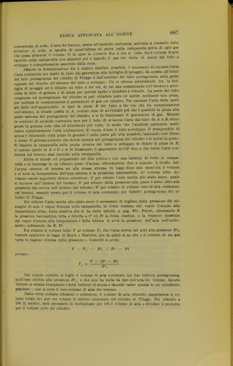 concentrata di soda. L'aria del terreno, mista all'anidride carbonica, arrivata a contatto della oluzTone di soda, si spoglia di qnest'ultima ed entra nella campanella pr.va d. ogm gas che possa a te arn il vofuma. Si fa agire la corrente fino a che si veda cheli volume d.ana raccolto nella campanella non aumenti più e quando il gas che tenta di uscre dal tubo a sviluppo è completamente assorbito dalla soda. Affinchè la determinazione dia il miglior risultato possibile, è necessario di cacciare tutta l'aria'contenuta nei tratti di tubo dal generatore aUa bottiglia di lavaggio, da questa aU m.zio del tubo portagomma del cilindro di Fliigge e daU'estremo del tubo portagomma nella parte opposta del cilindro all'estremo del tubo a sviluppo. Ciò si ottiene intercalando tra la bot- tiglia di lavaggio ed il cUindro un tubo a tre vie, di cui una comunicante coU'estemo e prov- vista di tubo di gomma e di pinza per potersi aprire e chiudere a volontà. La parte del tubo congiunta col portagomma del cilindro si può chiudere pure od aprire mediante una pmza. per mettere in comunicazione il generatore di gas col cilindro. Per cacciare l'aria dalle parti già dette dell'apparecchio, si apre la pinza B del tubo a tre vie che ha comunicazione coU'estemo. si chiude quella in A, avendo cura di avvicinare più che è possibile la pinza alla parte estrema del portagomma del cilindro, e si fa funzionare il generatore di gas. Mentre la corrente di anidride carbonica esce per il tubo B, si caccia l'aria dal tubo da A a B, strin- gendo la gomma colle dita ed allentando più volte, in modo che l'anidride carbonica sosti- tuisca completamente l'aria contenutavi. Si vuota d'aria il tubo a sviluppo V riempendolo di acqua e chiudendo colla pinza la gomma C nella parte più alta possibile, lasciando cioè libero il pezzo di gomma soltanto che dovrà entrare nel portagomma del cUindro e si mette in posto. Si dispone la campanella sulla punta ricurva del tubo a svUuppo. si chiude le pinza in B, si aprono quelle in ^ e C e si fa funzionare il generatore di CO- fino a che tutta l'aria con- tenuta nel terreno siasi raccolta nella campanella. Allora si chiude col polpastrello del dito pollice o con una lastrina di vetro la campa- neUa e si immerge in un cilindro pieno d'acqua, affondandola fino a quando il livello del- l'acqua esterna ed intema sia alla stessa altezza. Si legge dopo una mezz'ora il volume e si nota la temperatura dell'aria esterna e la pressione barometrica. 41 volume letto do- vranno essere apportate alcune correzioni: 1» per ridurre l'aria umida allo stato secco quale si trovava nell' interno del terreno ; 2' per ridurlo dalla pressione alla quale è stato letto alla pressione che aveva nell' interno del terreno ; 3» per ridurlo al volume vero di aria contenuto nel terreno, essendo errato per il volume di aria contenuto nel tubetti portagomma del ci- lindro di Fliigge. Per ridurre l'aria umida allo stato secco è necessario di togliere dalla pressione del mi- scuglio di aria e vapor d'acqua nella campanella, la forza elastica del vapor d'acqua alla temperatura letta; forza elastica che si ha dalla tabella a pag. 661. Perciò, chiamando B la pressione barometrica letta e ridotta a 0 ed Ft la forza elastica o la tensione massima dal vapor d'acqua alla temperatura t della lettura si avrà la pressione dell'aria nell'eudio- metro, sottraendo da B, Ft. Per ridurre il volume letto V al volume Fi che l'aria aveva nei pori alla pressione B,, basterà applicare la legge di Boyle e Mariotte. per la quale si sa che « il volume di un gas varia in ragione inversa della pressione ». Cosicché si avrà: 7 : F, :: B\ : Bo — Ft ovvero : _ F X (-8° - Ft) '■ ~ B°i Dal volume corretto si toglie il volume di aria contenuto nei due tubicini portagomma, anch'esso ridotto alla pressione B°^, e che non ha nulla da fare coli'aria del terreno. Questo volume si ottiene riempiendo i detti tubicini di acqua e facendo cader questa in un cilindretto graduato : cosi si avrà il vero volume di aria del terreno. Fatte tutte codeste riduzioni e correzioni, il volume di aria ottenuto rappresenta il vo- lume totale dei por! nel volume di terreno contenuto nel cilindro di Fliigge. Per riferirlo a 100 di terreno, sarà necessario di moltiplicare per 100 il volume di aria e dividere il prodotto per il volume noto del cilindro.