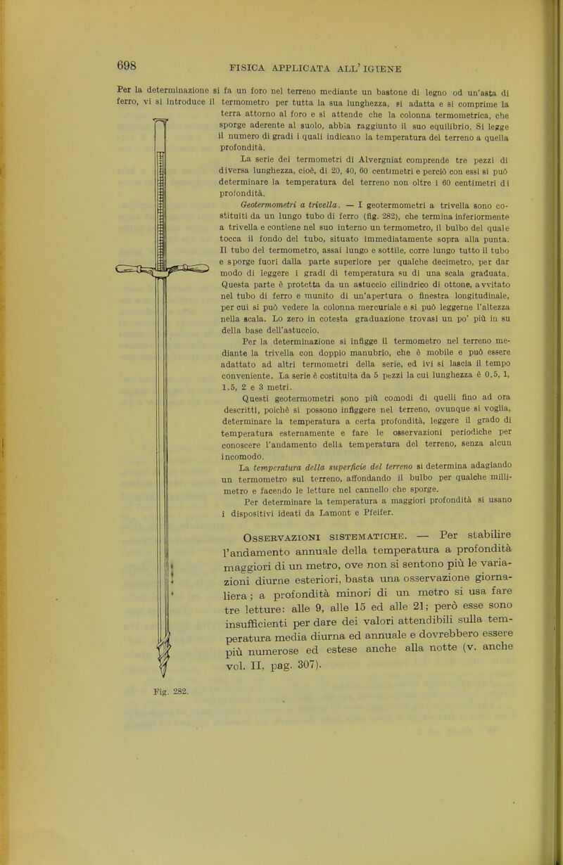 Per la determinazione si fa un foro nel terreno mediante un bastone di legno od un'asta di ferro, vi si introduce il termometro per tutta la sua lungliezza, ti adatta e si comprime la terra attorno al foro e si attende clie la colonna termometrica, che sporge aderente al suolo, abbia raggiunto il suo equilibrio. Si legge il numero di gradi i quali indicano la temperatura del terreno a quella profondità. la serie dei termometri di Alvergniat comprende tre pezzi di diversa lunghezza, cioè, di 20, 40, 60 centimetri e perciò con essi si può determinare la temperatura del terreno non oltre i 60 centimetri di profondità. Oeotermometri a trivella. — I geotermometri a trivella sono co- stituiti da un lungo tubo di ferro (fìg. 282), che termina inferiormente a trivella e contiene nel suo interno un termometro, il bulbo del quale tocca il fondo del tubo, situato immediatamente sopra alla punta. Il tubo del termometro, assai lungo e sottile, corre lungo tutto il tubo e sporge fuori dalla parte superiore per qualche decimetro, per dar modo di leggere i gradi di temperatura su di una scala graduata. Questa parte è protetta da un astuccio cilindrico di ottone, avvitato nel tubo di ferro e munito di un'apertura o finestra longitudinale, per cui si può vedere la colonna mercuriale e si può leggerne l'altezza nella scala. Lo zero in cotesta graduazione trovasi un po' più iu su della base dell'astuccio. Per la determinazione si infigge il termometro nel terreno me- diante la trivella con doppio manubrio, che è mobile e può essere adattato ad altri termometri della serie, ed ivi si lascia il tempo conveniente. La serie è costituita da 5 pezzi la cui lunghezza è 0.5, 1, 1.5, 2 e 3 metri. Questi geotermometri sono più comodi di quelli fino ad ora descritti, poiché si possono infiggere nel terreno, ovunque si voglia, determinare la temperatura a certa profondità, leggere il grado di temperatura esternamente e fare le osservazioni periodiche per conoscere l'andamento della temperatura del terreno, senza alcun incomodo. La temperatura della superficie del terreno si determina adagiando un termometro sul terreno, afifondando il bulbo per qualche milli- metro e facendo le letture nel cannello che sporge. Per determinare la temperatura a maggiori profondità si usano i dispositivi ideati da Lamout e Pfeifer. Osservazioni sistematiche. — Per stabilire l'andamento annuale della temperatura a profondità maggiori di un metro, ove non si sentono più le varia- zioni diurne esteriori, basta una osservazione giorna- liera ; a profondità minori di xm metro si usa fare tre letture: alle 9, alle 15 ed alle 21; però esse sono insufficienti per dare dei valori attendibili sulla tem- peratura media diurna ed annuale e dovrebbero essere più numerose ed estese anche alla notte (v. anche voi. II, pag. 307). Fig. 282. fi