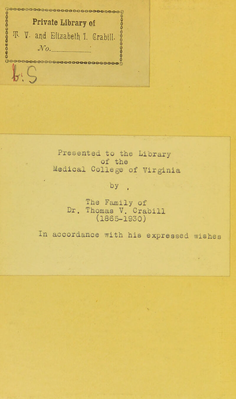 I Private Library of | I ^- 1. and Elizabelfi I grabill. Presented to the Library of the Medical College of Virginia by . The Family of Dr. Thomas V. Crabill (1865-1930) In accordance with his expressed wishei