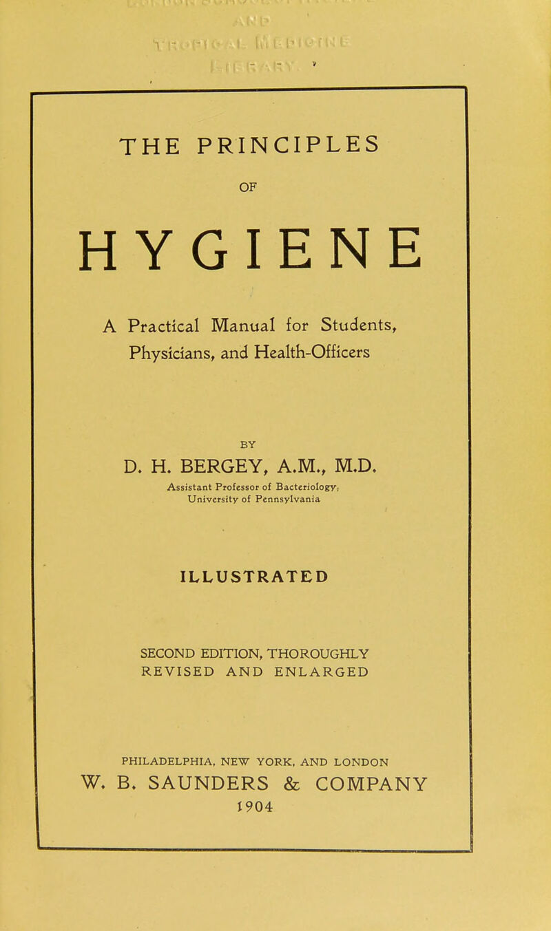 THE PRINCIPLES OF HYGIENE A Practical Manual for Students^ Physicians, and Health-Officers BY D. H. BERGEY, A.M., M.D. Assistant Professor of BacterioIogVt University of Pennsylvania ILLUSTRATED SECOND EDITION, THOROUGHLY REVISED AND ENLARGED PHILADELPHIA, NEW YORK, AND LONDON W. B. SAUNDERS & COMPANY 1904