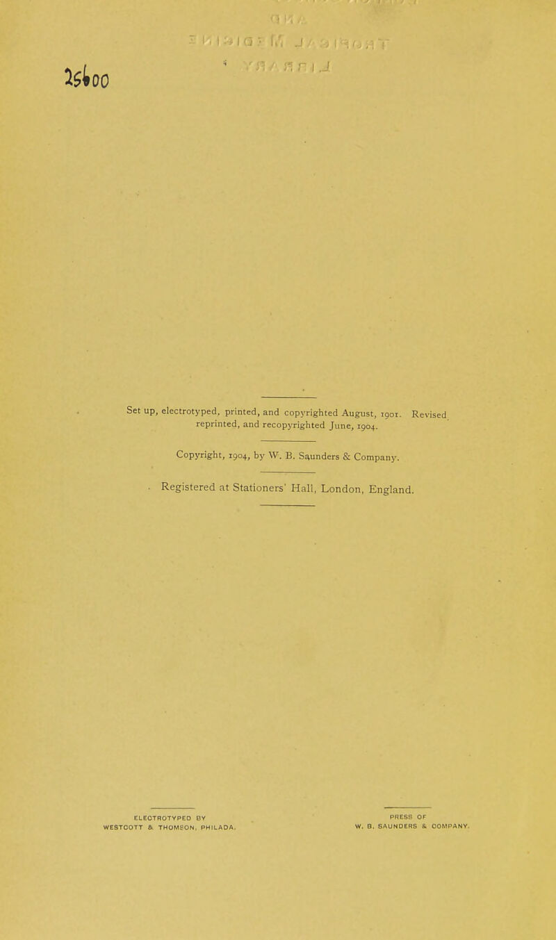 Set up, electrotyped, printed, and copyrighted August, 1901. Revised reprinted, and recopyrighted June, 1904. Copyright, 1904, by W. B. Sounders & Company. Registered at Stationers' Hall, London, England. ELEOTHOTYPEO BY WESTOOTT Sl THOMSON, PHILAOA. PRESS OF W. B. SAUNDERS Si COMPANY.
