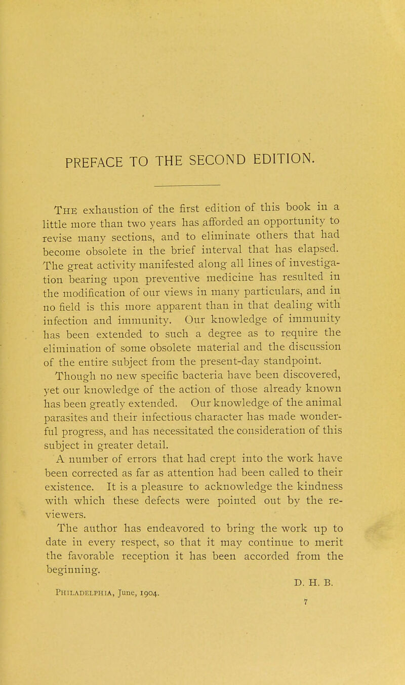 PREFACE TO THE SECOND EDITION. The exhaustion of the first edition of this book in a little more than two years has afforded an opportunity to revise many sections, and to eliminate others that had become obsolete in the brief interval that has elapsed. The great activity manifested along all lines of investiga- tion bearing upon preventive medicine has resulted in the modification of our views in many particulars, and in no field is this more apparent than in that dealing with infection and immunity. Our knowledge of immunity has been extended to such a degree as to require the elimination of some obsolete material and the discussion of the entire subject from the present-day standpoint. Though no new specific bacteria have been discovered, yet our knowledge of the action of those already known has been greatly extended. Our knowledge of the animal parasites and their infectious character has made wonder- ful progress, and has necessitated the consideration of this subject in greater detail. A number of errors that had crept into the work have been corrected as far as attention had been called to their existence. It is a pleasure to acknowledge the kindness with which these defects were pointed out by the re- viewers. The aiithor has endeavored to bring the work up to date in every respect, so that it may continue to merit the favorable reception it has been accorded from the beginningf. D. H. B. Philadelphia, June, 1904.