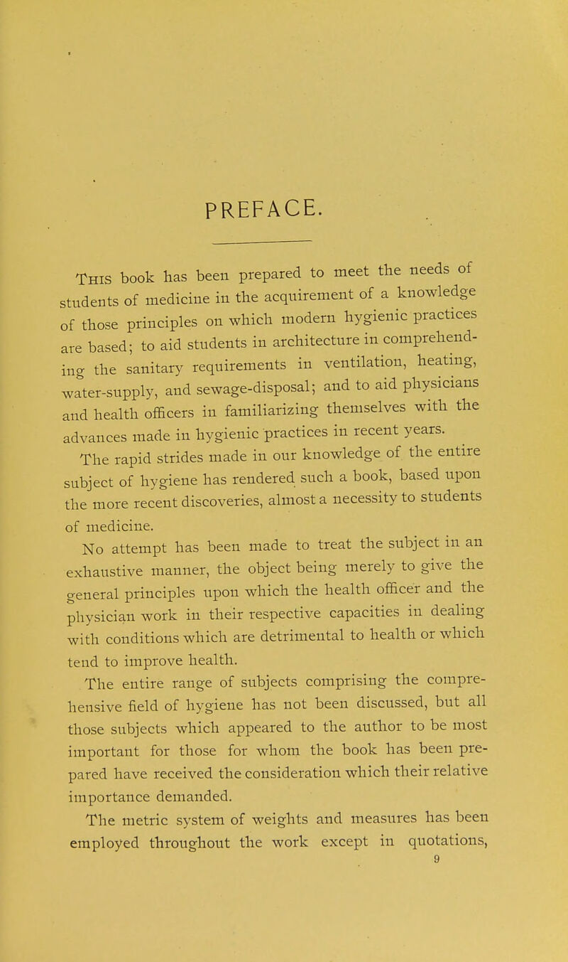 PREFACE. This book has been prepared to meet the needs of students of medicine in the acquirement of a knowledge of those principles on which modern hygienic practices are based; to aid students in architecture in comprehend- incr the sanitar}^ requirements in ventilation, heating, w^ter-supply, and sewage-disposal; and to aid physicians and health officers in familiarizing themselves with the advances made in hygienic practices in recent years. The rapid strides made in our knowledge of the entire subject of hygiene has rendered such a book, based upon the more recent discoveries, almost a necessity to students of medicine. No attempt has been made to treat the subject in an exhaustive manner, the object being merely to give the general principles upon which the health officer and the physician work in their respective capacities in dealing with conditions which are detrimental to health or which tend to improve health. The entire range of subjects comprising the compre- hensive field of hygiene has not been discussed, but all those subjects which appeared to the author to be most important for those for whom the book has been pre- pared have received the consideration which their relative importance demanded. The metric system of weights and measures has been employed throughout the work except in quotations,