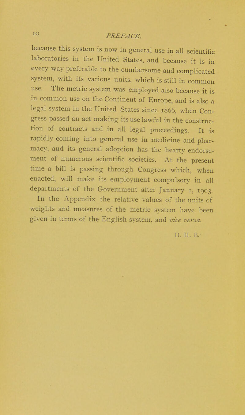 because this system is now in general use in all scientific laboratories in the United States, and because it is in every way preferable to the cumbersome and complicated system, with its various units, which is still in common use. The metric system was employed also because it is in common use on the Continent of Europe, and is also a legal system in the United States since 1866, when Con- gress passed an act making its use lawful in the construc- tion of contracts and in all legal proceedings. It is rapidly coming into general use in medicine and phar- macy, and its general adoption has the hearty endorse- ment of numerous scientific societies, At the present time a bill is passing through Congress which, when enacted, will make its employment compulsory in all departments of the Government after January i, 1903. In the Appendix the relative values of the units of weights and measures of the metric system have been given in terms of the English system, and vice versa. D. H. B.