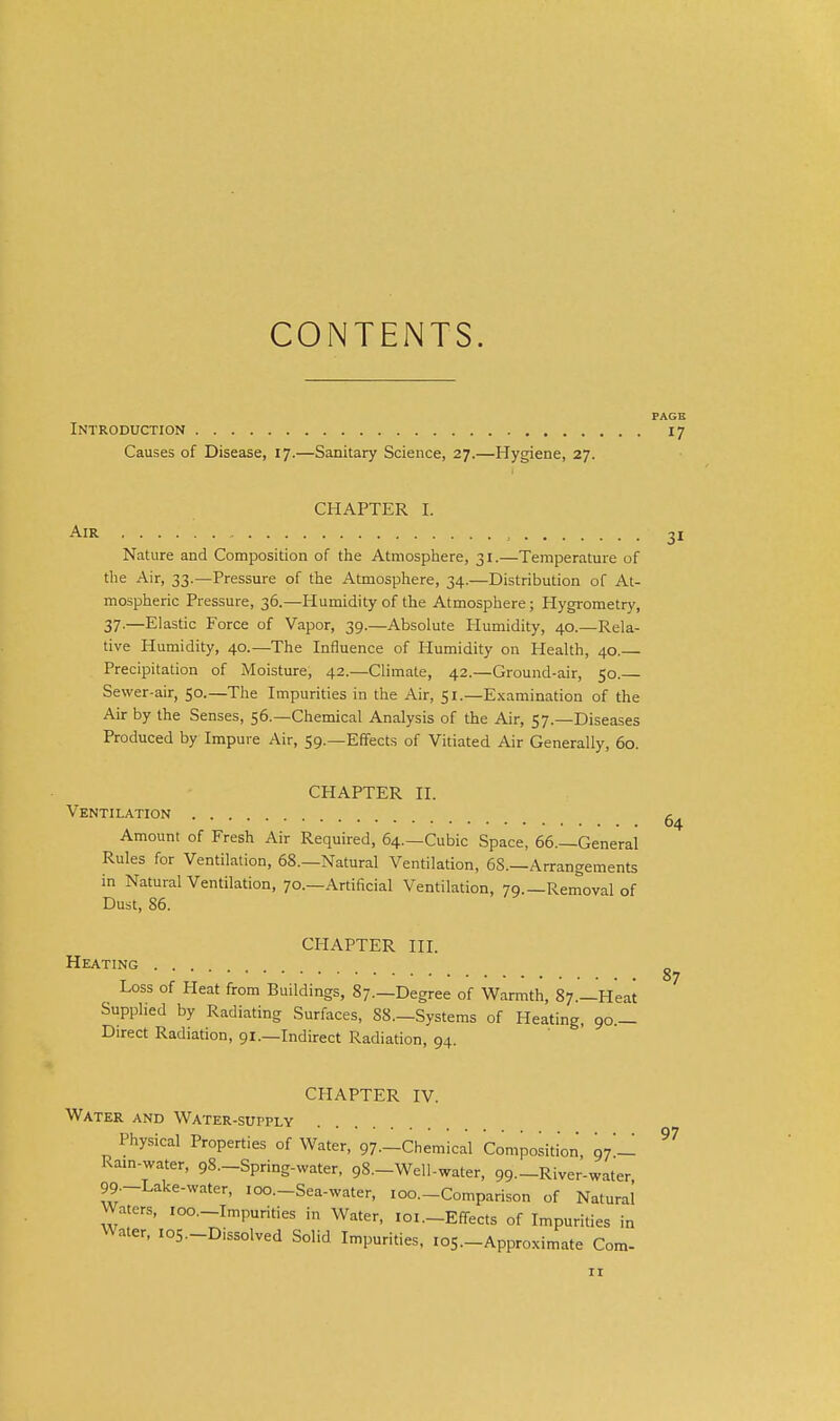 CONTENTS. PAGE Introduction 17 Causes of Disease, 17.—Sanitary Science, 27.—Hygiene, 27. CHAPTER I. Air , Nature and Composition of the Atmosphere, 31.—Temperature of the Air, 33.—Pressure of the Atmospliere, 34.—Distribution of At- mospheric Pressure, 36.—Humidity of the Atmosphere; Hygrometry, 37-—Elastic Force of Vapor, 39.—Absolute Humidity, 40.—Rela- tive Humidity, 40.—The Influence of Humidity on Health, 40.— Precipitation of Moisture, 42.—Climate, 42.—Ground-air, 50. Sewer-air, 50.—The Impurities in the Air, 51.—Examination of the Air by the Senses, 56.—Chemical Analysis of the Air, 57.—Diseases Produced by Impure Air, 59.—Effects of Vitiated Air Generally, 60. CHAPTER II. Ventilation Amount of Fresh Air Required, 64.—Cubic Space, 66.—General Rules for Ventilation, 68.—Natural Ventilation, 68.—Arrangements in Natural Ventilation, 70.—Artificial Ventilation, 79.—Removal of Dust, 86. CHAPTER III. Heating Loss of Heat from Buildings, 87.—Degree of Warmth, 87.—Heat Supplied by Radiating Surfaces, 88.—Systems of Heating, 90.— Direct Radiation, 91.—Indirect Radiation, 94. 31 64 87 CHAPTER IV. Water and Water-supply Physical Properties of Water, 97—Chemical Composition, 97'-! Ram-water, gS—Spring-water, 98.-Well.water, 99.-River-water 99.-Lake-water, loo.-Sea-water, 100.-Comparison of Natural Waters, loo.-Impurities in Water, loi.-Effects of Impurities in Water, los-Dissolved Solid Impurities, los.-Approximate Com-