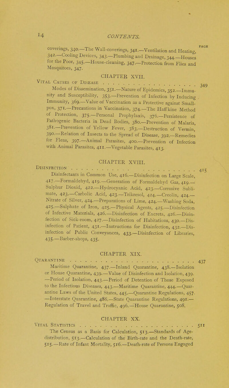 coverings, 340.-The Wall-coverings, 341.-Ventilation and Heating, 342.—Cooling Devices, 343—Plumbing and Drainage, 344._Houses for the Poor, 345—House-cleaning, 347.—Protection from Flies and Mosquitoes, 347. CHAPTER XVII. Vital Causes of Disease Modes of Dissemination, 351.—Nature of Epidemics, 352.—Immu- nity and Susceptibility, 353.—Prevention of Infection by Inducing Immunity, 369.—Value of Vaccination as a Protective against Small- pox, 371.—Precautions in Vaccination, 374.—The Haffkine Method of Protection, 375.—Personal Prophylaxis, 376.—Persistence of Pathogenic Bacteria in Dead Bodies, 380.—Prevention of Malaria, 381.—Prevention of Yellow Fever, 383.—Destruction of Vermin, 390.—Relation of Insects to the Spread of Disease, 392.—Remedies for Fleas, 397.—Animal Parasites, 400.—Prevention of Infection with Animal Parasites, 411.—Vegetable Parasites, 413. CHAPTER XVIII. Disinfection Disinfectants in Common Use, 416.—Disinfection on Large Scale, 417-—Formaldehyd, 4i9._Generation of Formaldebyd 035,419.— Sulphur Dioxid, 422.—Hydrocyanic Acid, 423.—Corrosive Subli- mate, 423.—Carbolic Acid, 423.—Trikresol, 424.—Creolin, 424.— Nitrate of Silver, 424.—Preparations of Lime, 424.—Washing Soda, 425.—Sulphate of Iron, 425.—Physical Agents, 425.—Disinfection of Infective Materials, 426.—Disinfection of Excreta, 426.—Disin- fecdon of Sick-room, 427.—Disinfection of Habitations, 430.—Dis- infection of Patient, 431.—Instructions for Disinfection, 432.—Dis- infection of Public Conveyances, 433.—Disinfection of Libraries, 435-—Barber-shops, 435. CHAPTER XIX. Quarantine Maritime Quarantine, 437.—Inland Quarantine, 438.—Isolation or House Quarantine, 439.—Value of Disinfection and Isolation, 439. —Period of Isolation, 443.—Period of Detention of Those Exposed to the Infectious Diseases, 443.—Maritime Quarantine, 444.—Quar- antine Laws of the United States, 445.—Quarantine Regulations, 457. —Interstate Quarantine, 486.—State Quarantine Regulations, 491.— Regulation of Travel and Traffic, 496.—House Quarandne, 508. CHAPTER XX. Vital Statistics The Census as a Basis for Calculation, 513.—Standards of Age- distribution, 513.—Calculation of the Birth-rate and the Death-rate, 515-—Rate of Infant Mortality, 516.—Death-rate of Persons Engaged