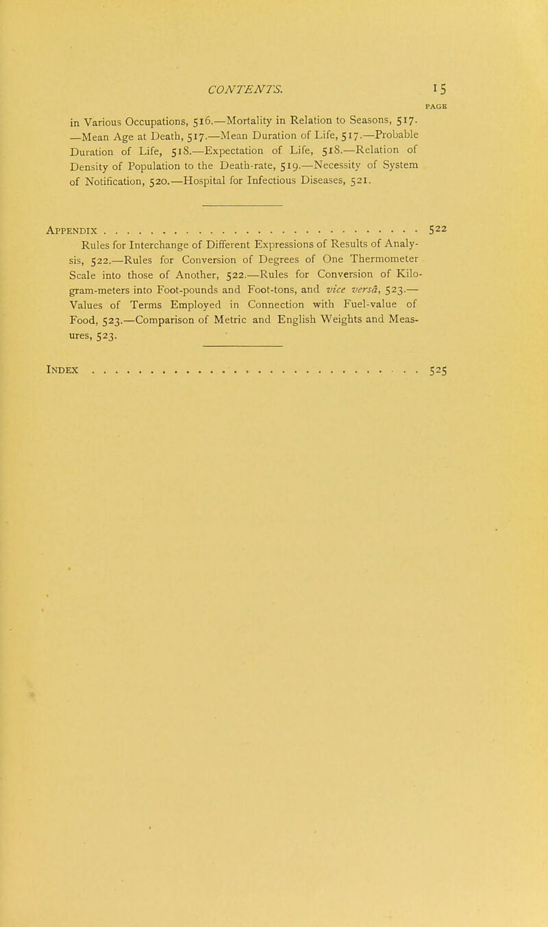 PAGB in Various Occupations, 516.—Mortality in Relation to Seasons, 517. —Mean Age at Death, 517.—Mean Duration of Life, 517.—Probable Duration of Life, 518.—Expectation of Life, 51S.—Relation of Density of Population to the Death-rate, 519.—Necessity of System of Notification, 520.—Hospital for Infectious Diseases, 521. Appendix S22 Rules for Interchange of Different Expressions of Results of Analy- sis, 522.—Rules for Conversion of Degrees of One Thermometer Scale into those of Another, 522.—Rules for Conversion of Kilo- gram-meters into Foot-pounds and Foot-tons, and vice versa, 523.— Values of Terms Employed in Connection with Fuel-value of Food, 523.—Comparison of Metric and English Weights and Meas- ures, 523. Index 525