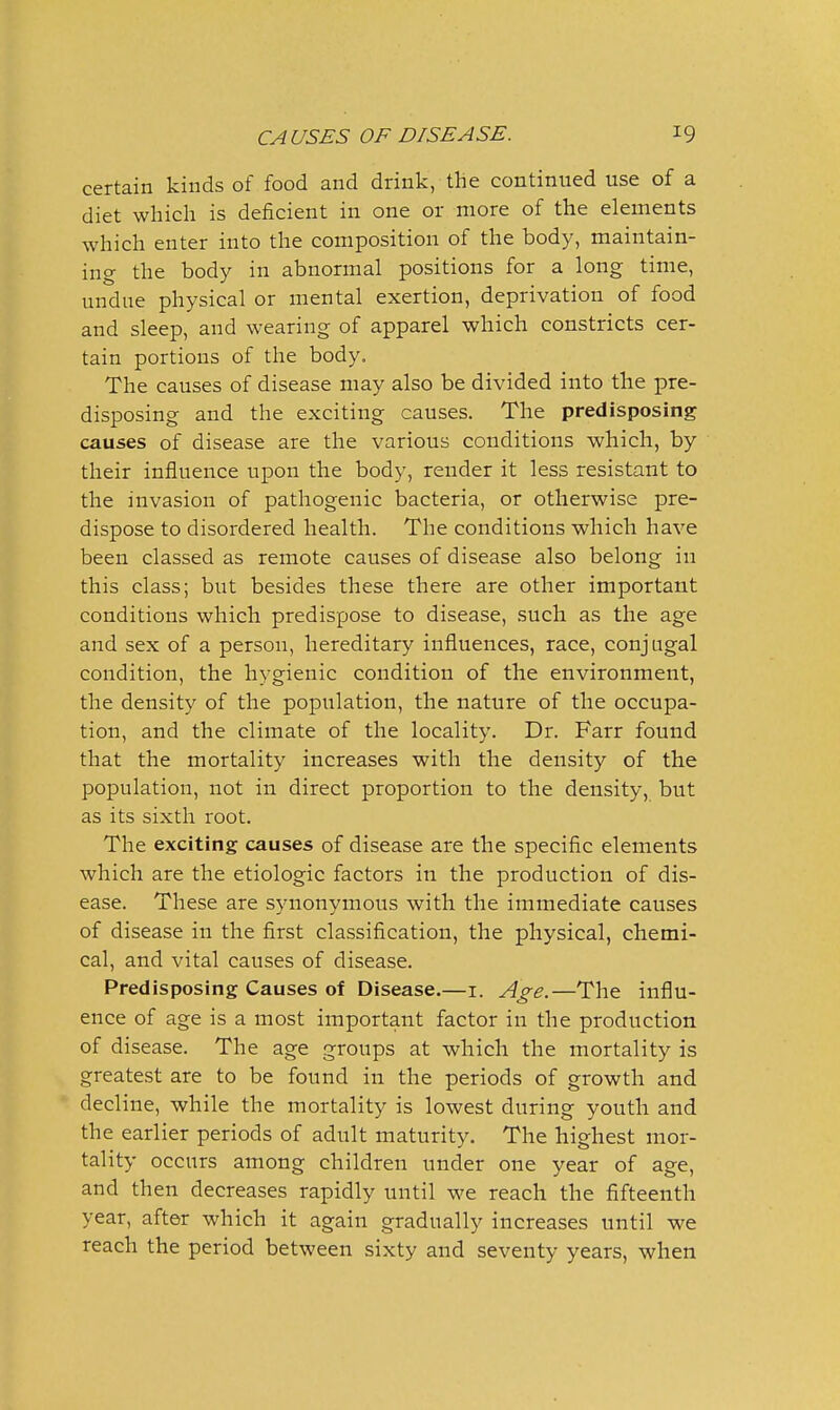 certain kinds of food and drink, the continued use of a diet which is deficient in one or more of the elements which enter into the composition of the body, maintain- ing the body in abnormal positions for a long time, undue physical or mental exertion, deprivation of food and sleep, and wearing of apparel which constricts cer- tain portions of the body. The causes of disease may also be divided into the pre- disposing and the exciting causes. The predisposing causes of disease are the various conditions which, by their influence upon the body, render it less resistant to the invasion of pathogenic bacteria, or otherwise pre- dispose to disordered health. The conditions which have been classed as remote causes of disease also belong in this class; but besides these there are other important conditions which predispose to disease, such as the age and sex of a person, hereditary influences, race, conj ugal condition, the hygienic condition of the environment, the density of the population, the nature of the occupa- tion, and the climate of the locality. Dr. Farr found that the mortality increases with the density of the population, not in direct proportion to the density, but as its sixth root. The exciting causes of disease are the specific elements which are the etiologic factors in the production of dis- ease. These are synonymous with the immediate causes of disease in the first classification, the physical, chemi- cal, and vital causes of disease. Predisposing Causes of Disease.—i. Age.—The influ- ence of age is a most important factor in the production of disease. The age groups at which the mortality is greatest are to be found in the periods of growth and decline, while the mortality is lowest during youth and the earlier periods of adult maturity. The highest mor- tality occurs among children under one year of age, and then decreases rapidly until we reach the fifteenth year, after which it again gradually increases until we reach the period between sixty and seventy years, when