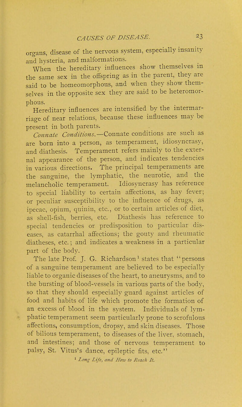 organs, disease of the nervous system, especially insanity and hysteria, and malformations. When the hereditary influences show themselves in the same sex in the offspring as in the parent, they are said to be homeomorphous, and when they show them- selves in the opposite sex they are said to be heteromor- phous. Hereditary influences are intensified by the intermar- riage of near relations, because these influences may be present in both parents. Connate Condiiiofts.—ConnaXe conditions are such as are born into a person, as temperament, idiosyncrasy, and diathesis. Temperament refers mainly to the exter- nal appearance of the person, and indicates tendencies in various directions. The principal temperaments are the sanguine, the lymphatic, the neurotic, and the melancholic temperament. Idiosyncrasy has reference to special liability to certain affections, as hay fever; or peculiar susceptibility to the influence of drugs, as ipecac, opium, quinin, etc., or to certain articles of diet, as shell-fish, berries, etc. Diathesis has reference to special tendencies or predisposition to particular dis- eases, as catarrhal affections; the gouty and rheumatic diatheses, etc.; and indicates a weakness in a particular part of the body. The late Prof. J. G. Richardson^ states that persons of a sanguine temperament are believed to be especially liable to organic diseases of the heart, to aneurysms, and to the bursting of blood-vessels in various parts of the body, so that they should especially guard against articles of food and habits of life which promote the formation of an excess of blood in the system. Individuals of lym- phatic temperament seem particularly prone to scrofulous affections, consumption, dropsy, and skin diseases. Those of bilious temperament, to diseases of the liver, stomach, and intestines; and those of nervous temperament to palsy, St. Vitus's dance, epileptic fits, etc. * Long Life, and How to Reach It.