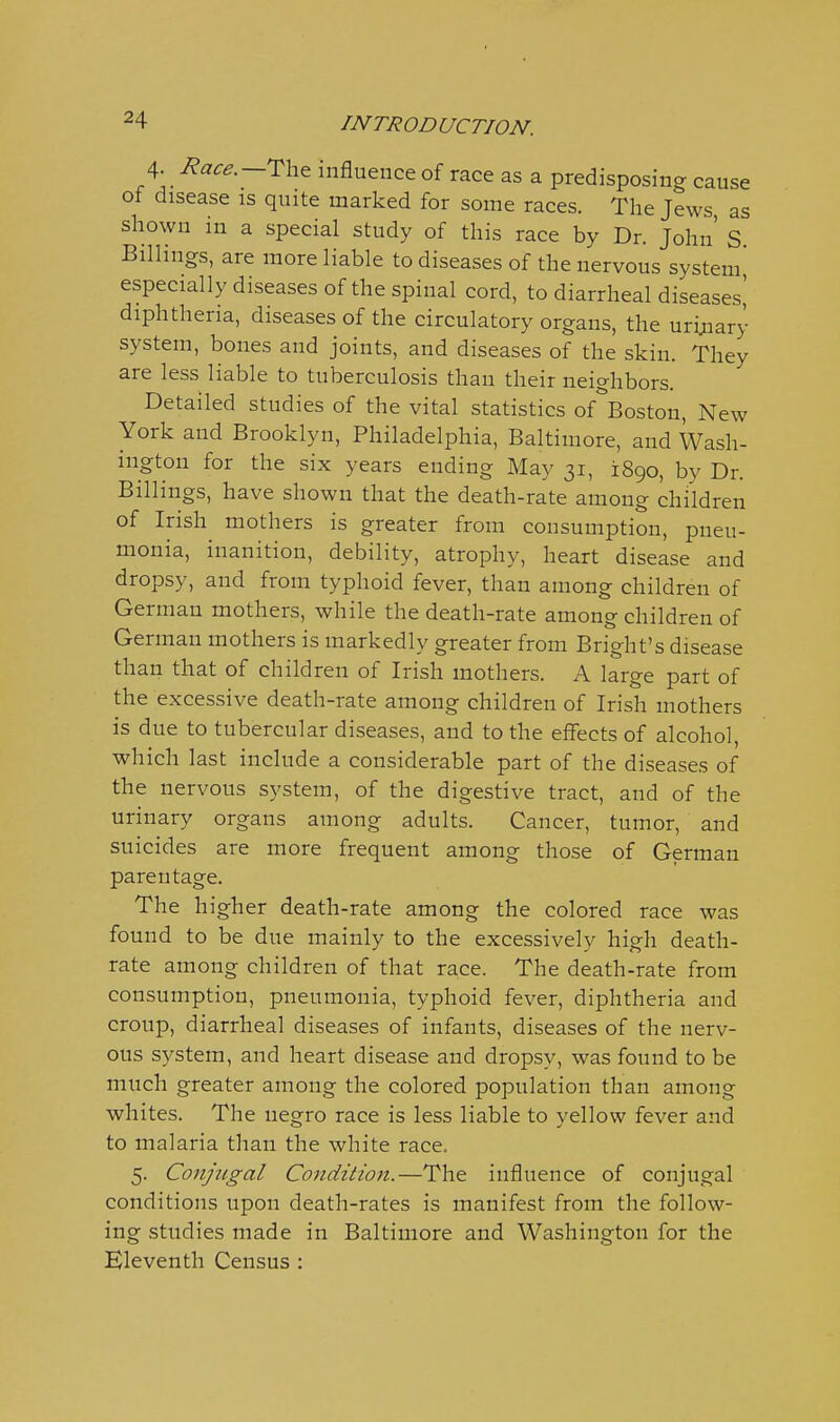 4- /?«^^.—The influence of race as a predisposing cause of disease is quite marked for some races. The Jews as shown in a special study of this race by Dr. John' S Billings, are more liable to diseases of the nervous system' especially diseases of the spinal cord, to diarrheal diseases^ diphtheria, diseases of the circulatory organs, the urijiary system, bones and joints, and diseases of the skin. They are less liable to tuberculosis than their neighbors. Detailed studies of the vital statistics of ^Boston, New York and Brooklyn, Philadelphia, Baltimore, and Wash- ington for the six years ending May 31, 1890, by Dr. Billings, have shown that the death-rate among children of Irish mothers is greater from consumption, pneu- monia, inanition, debility, atrophy, heart disease and dropsy, and from typhoid fever, than among children of German mothers, while the death-rate among children of German mothers is markedly greater from Bright's disease than that of children of Irish mothers. A large part of the excessive death-rate among children of Irish mothers is due to tubercular diseases, and to the effects of alcohol, which last include a considerable part of the diseases of the nervous system, of the digestive tract, and of the urinary organs among adults. Cancer, tumor, and suicides are more frequent among those of German parentage. The higher death-rate among the colored race was found to be due mainly to the excessively high death- rate among children of that race. The death-rate from consumption, pneumonia, typhoid fever, diphtheria and croup, diarrheal diseases of infants, diseases of the nerv- ous system, and heart disease and dropsy, was found to be much greater among the colored population than among whites. The negro race is less liable to yellow fever and to malaria than the white race. 5. Conjugal Condition.—The influence of conjugal conditions upon death-rates is manifest from the follow- ing studies made in Baltimore and Washington for the Kleventh Census :