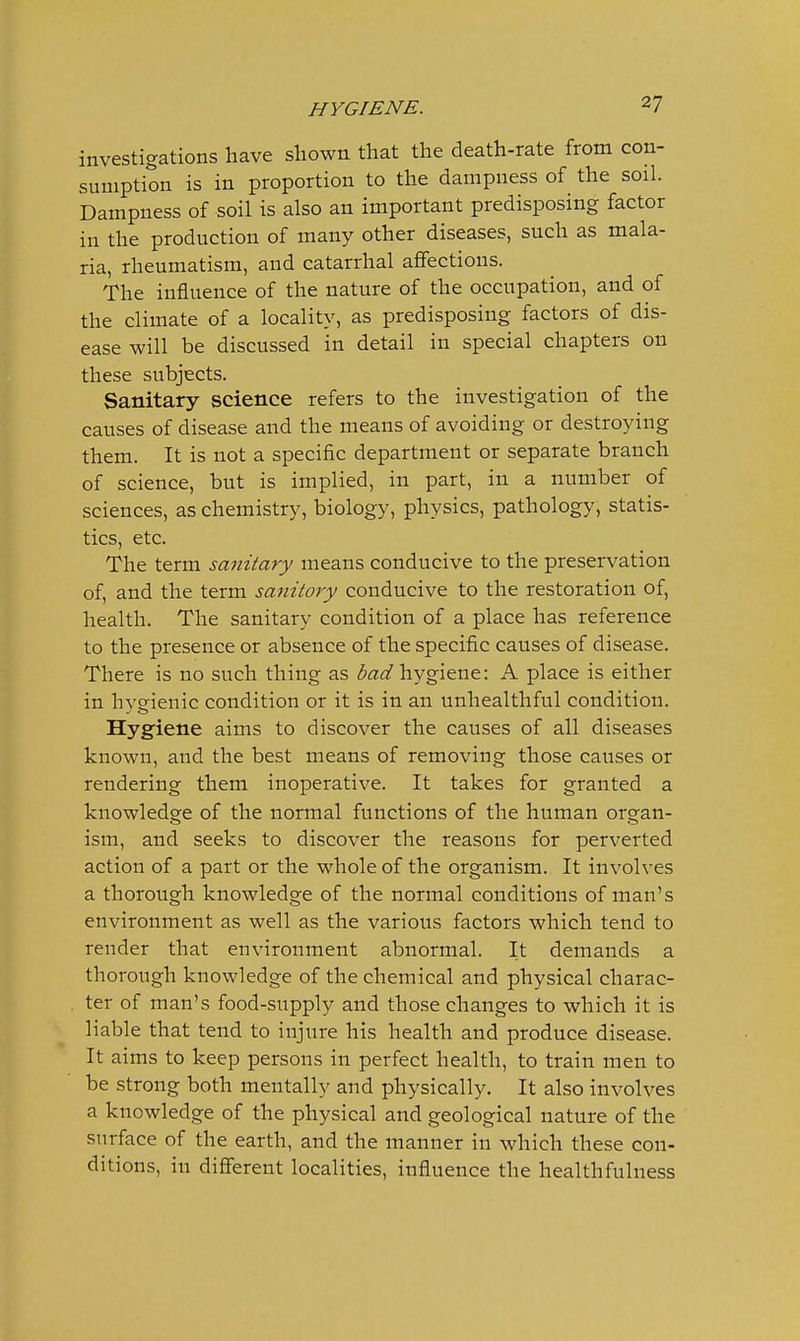 investigations have shown that the death-rate from con- sumption is in proportion to the dampness of the soil. Dampness of soil is also an important predisposing factor in the production of many other diseases, such as mala- ria, rheumatism, and catarrhal affections. The influence of the nature of the occupation, and of the climate of a locality, as predisposing factors of dis- ease will be discussed in detail in special chapters on these subjects. Sanitary science refers to the investigation of the causes of disease and the means of avoiding or destroying them. It is not a specific department or separate branch of science, but is implied, in part, in a number of sciences, as chemistry, biology, physics, pathology, statis- tics, etc. The term sanitary means conducive to the preservation of, and the term sanitary conducive to the restoration of, health. The sanitary condition of a place has reference to the presence or absence of the specific causes of disease. There is no such thing as i^^z^/hygiene: A place is either in hveienic condition or it is in an unhealtliful condition. Hygiene aims to discover the causes of all diseases known, and the best means of removing those causes or rendering them inoperative. It takes for granted a knowledge of the normal functions of the human organ- ism, and seeks to discover the reasons for perverted action of a part or the whole of the organism. It involves a thorough knowledge of the normal conditions of man's environment as well as the various factors which tend to render that environment abnormal. It demands a thorough knowledge of the chemical and physical charac- ter of man's food-supply and those changes to which it is liable that tend to injure his health and produce disease. It aims to keep persons in perfect health, to train men to be strong both mentally and physically. It also involves a knowledge of the physical and geological nature of the surface of the earth, and the manner in which these con- ditions, in different localities, influence the health fulness