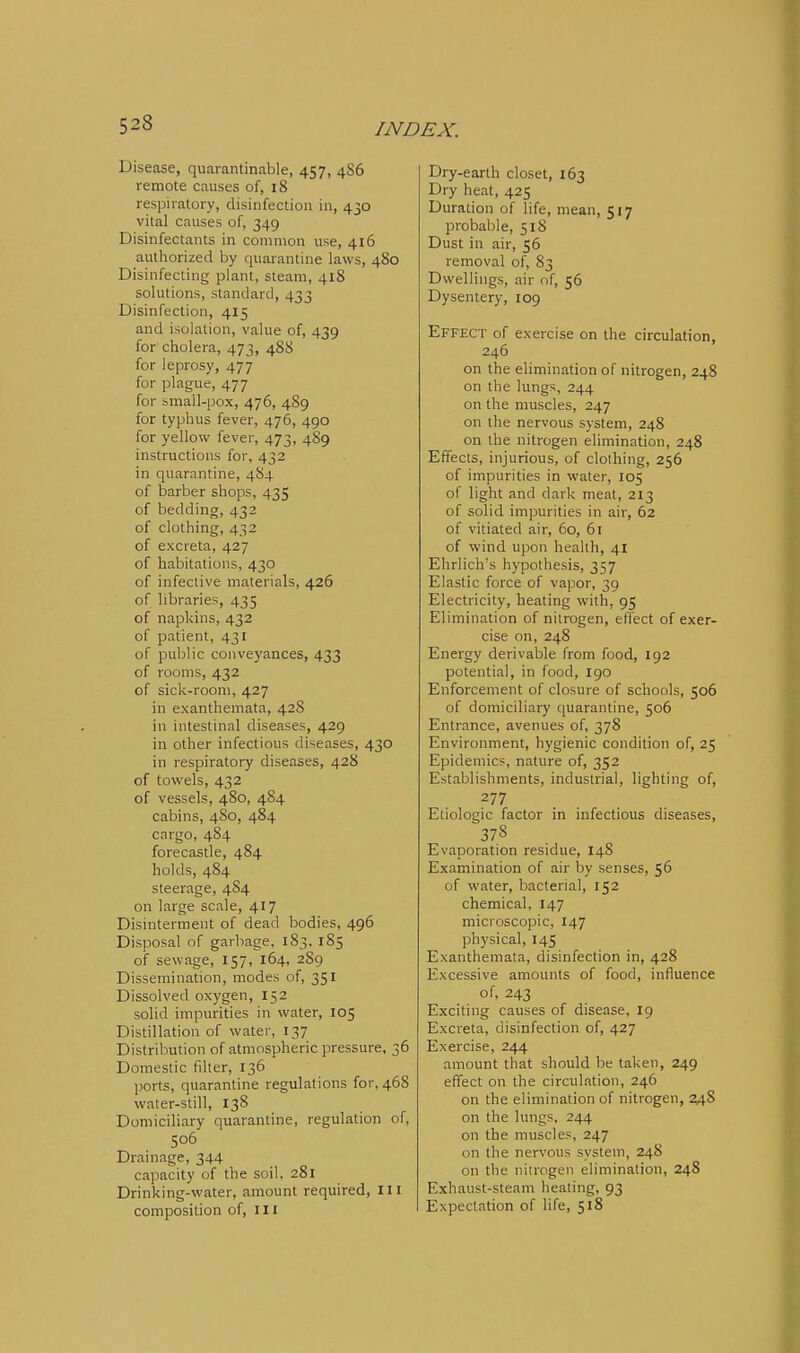 Disease, quarantinable, 457, 486 remote causes of, 18 respiratory, disinfection in, 430 vital causes of, 349 Disinfectants in common use, 416 authorized by quarantine laws, 480 Disinfecting plant, steam, 418 solutions, standard, 433 Disinfection, 415 and isolation, value of, 439 for cholera, 473, 488 for leprosy, 477 for plague, 477 for small-pox, 476, 489 for typhus fever, 476, 490 for yellow fever, 473, 489 instructions for, 432 in quarantine, 484 of barber shops, 435 of bedding, 432 of clothing, 432 of excreta, 427 of habitations, 430 of infective ma,terials, 426 of libraries, 435 of napkins, 432 of patient, 431 of public conveyances, 433 of rooms, 432 of sick-room, 427 in exanthemata, 428 in intestinal diseases, 429 in other infectious diseases, 430 in respiratory diseases, 428 of towels, 432 of vessels, 480, 484 cabins, 4S0, 484 cargo, 484 forecastle, 484 holds, 484 steerage, 484 on large scale, 417 Disinterment of dead bodies, 496 Disposal of garbage. 183. 185 of sewage, 157, 164, 289 Dissemination, modes of, 351 Dissolved oxygen, 152 solid impurities in water, 105 Distillation of water, 137 Distribution of atmospheric pressure, 36 Domestic filter, 136 ports, quarantine regulations for, 468 water-still, 138 Domiciliary quarantine, regulation of, 506 Drainage, 344 capacity of the soil. 281 Drinking-water, amount required, III composition of, ill Dry-earth closet, 163 Dry heat, 425 Duration of life, mean, 517 probable, 518 Dust in air, 56 removal of, 83 Dwellings, air of, 56 Dysentery, 109 Effect of exercise on the circulation, 246 on the elimination of nitrogen, 248 on the lungs, 244 on the muscles, 247 on the nervous system, 24S on the nitrogen elimination, 248 Effects, injurious, of clothing, 256 of impurities in water, 105 of light and dark meat, 213 of solid impurities in air, 62 of vitiated air, 60, 61 of wind upon health, 41 Ehrlich's hypothesis, 357 Elastic force of vapor, 39 Electricity, heating with, 95 Elimination of nitrogen, effect of exer- cise on, 248 Energy derivable from food, 192 potential, in food, 190 Enforcement of closure of schools, 506 of domiciliary quarantine, 506 Entrance, avenues of, 378 Environment, hygienic condition of, 25 Epidemics, nature of, 352 Establishments, industrial, lighting of, Etiologic factor in infectious diseases, 378 Evaporation residue, 148 Examination of air by senses, 56 of water, bacterial, 152 chemical, 147 microscopic, 147 physical, 145 Exanthemata, disinfection in, 428 Excessive amounts of food, influence of, 243 Exciting causes of disease, 19 Excreta, disinfection of, 427 Exercise, 244 amount that should be taken, 249 effect on the circulation, 246 on the elimination of nitrogen, 2A% on the lungs, 244 on the muscles, 247 on the nervous system, 24S on the nitrogen elimination, 248 Exhaust-steam heating, 93 Expectation of life, 518