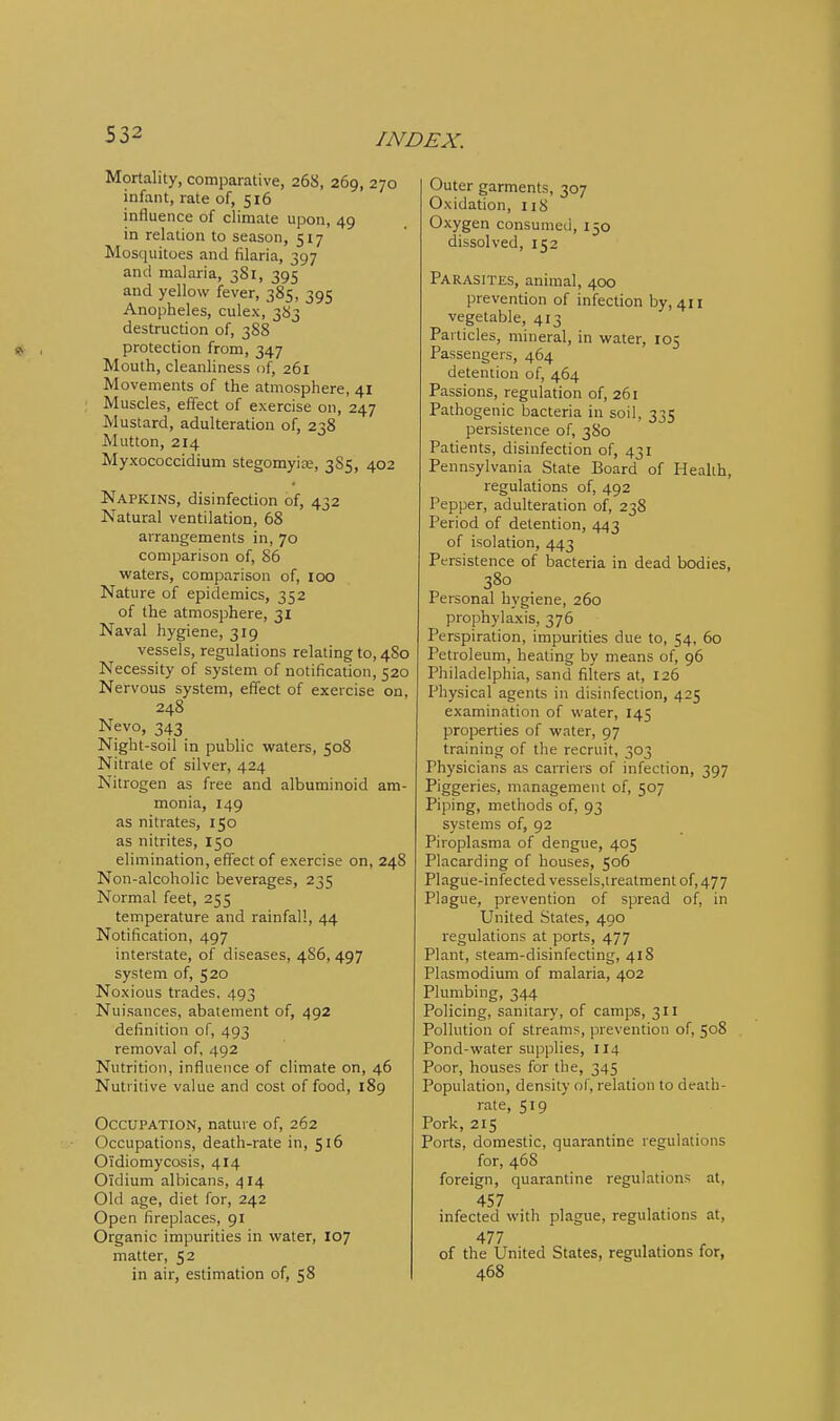 Mortality, comparative, 268, 269, 270 infant, rate of, 516 influence of climate upon, 49 in relation to season, 517 Mosquitoes and filaria, 397 and malaria, 381, 395 and yellow fever, 385, 395 Anopheles, culex,383 destruction of, 388 >?. , protection from, 347 Mouth, cleanliness of, 261 Movements of the atmosphere, 41 Muscles, effect of exercise on, 247 Mustard, adulteration of, 238 Mutton, 214 Myxococcidium stegomyire, 3S5, 402 Napkins, disinfection of, 432 Natural ventilation, 68 arrangements in, 70 comparison of, 86 waters, comparison of, 100 Nature of epidemics, 352 of the atmosphere, 31 Naval hygiene, 319 vessels, regulations relating to, 4S0 Necessity of system of notification, 520 Nervous system, effect of exercise on, 248 Nevo, 343 Night-soil in public waters, 508 Nitrate of silver, 424 Nitrogen as free and albuminoid am- monia, 149 as nitrates, 150 as nitrites, 150 elimination, effect of exercise on, 248 Non-alcoholic beverages, 235 Normal feet, 255 temperature and rainfall, 44 Notification, 497 interstate, of diseases, 4S6, 497 system of, 520 Noxious trades, 493 Nuisances, abatement of, 492 definition of, 493 removal of, 492 Nutrition, influence of climate on, 46 Nutritive value and cost of food, 189 Occupation, nature of, 262 Occupations, death-rate in, 516 Oidiomycosis, 414 Oldium albicans, 414 Old age, diet for, 242 Open fireplaces, 91 Organic impurities in water, 107 matter, 52 in air, estimation of, 58 Outer garments, 307 Oxidation, 118 Oxygen consumed, 150 dissolved, 152 Parasites, animal, 400 prevention of infection by, 411 vegetable, 413 Particles, mineral, in water, 105 Passengers, 464 detention of, 464 Passions, regulation of, 261 Pathogenic bacteria in soil, 335 persistence of, 380 Patients, disinfection of, 431 Pennsylvania State Board of Health, regulations of, 492 Pepper, adulteration of, 238 Period of detention, 443 of isolation, 443 Persistence of bacteria in dead bodies, 380 Personal hygiene, 260 prophylaxis, 376 Perspiration, impurities due to, 54, 60 Petroleum, heating by means of, 96 Philadelphia, sand filters at, 126 Physical agents in disinfection, 425 examination of water, 145 properties of water, 97 training of the recruit, 303 Physicians as carriers of infection, 397 Piggeries, management of, 507 Piping, methods of, 93 systems of, 92 Piroplasma of dengue, 405 Placarding of houses, 506 Plague-infected vesseis,ireatment of, 477 Plague, prevention of spread of, in United States, 490 regulations at ports, 477 Plant, steam-disinfecting, 418 Plasmodium of malaria, 402 Plumbing, 344 Policing, sanitar}', of camps, 311 Pollution of streams, prevention of, 508 Pond-water supplies, 114 Poor, houses for the, 345 Population, density of, relation to death- rate, 519 Pork, 215 Ports, domestic, quarantine regulations for, 468 foreign, quarantine regulations at, 457 , . infected with plague, regulations at, 477 , . r of the United States, regulations for, 468