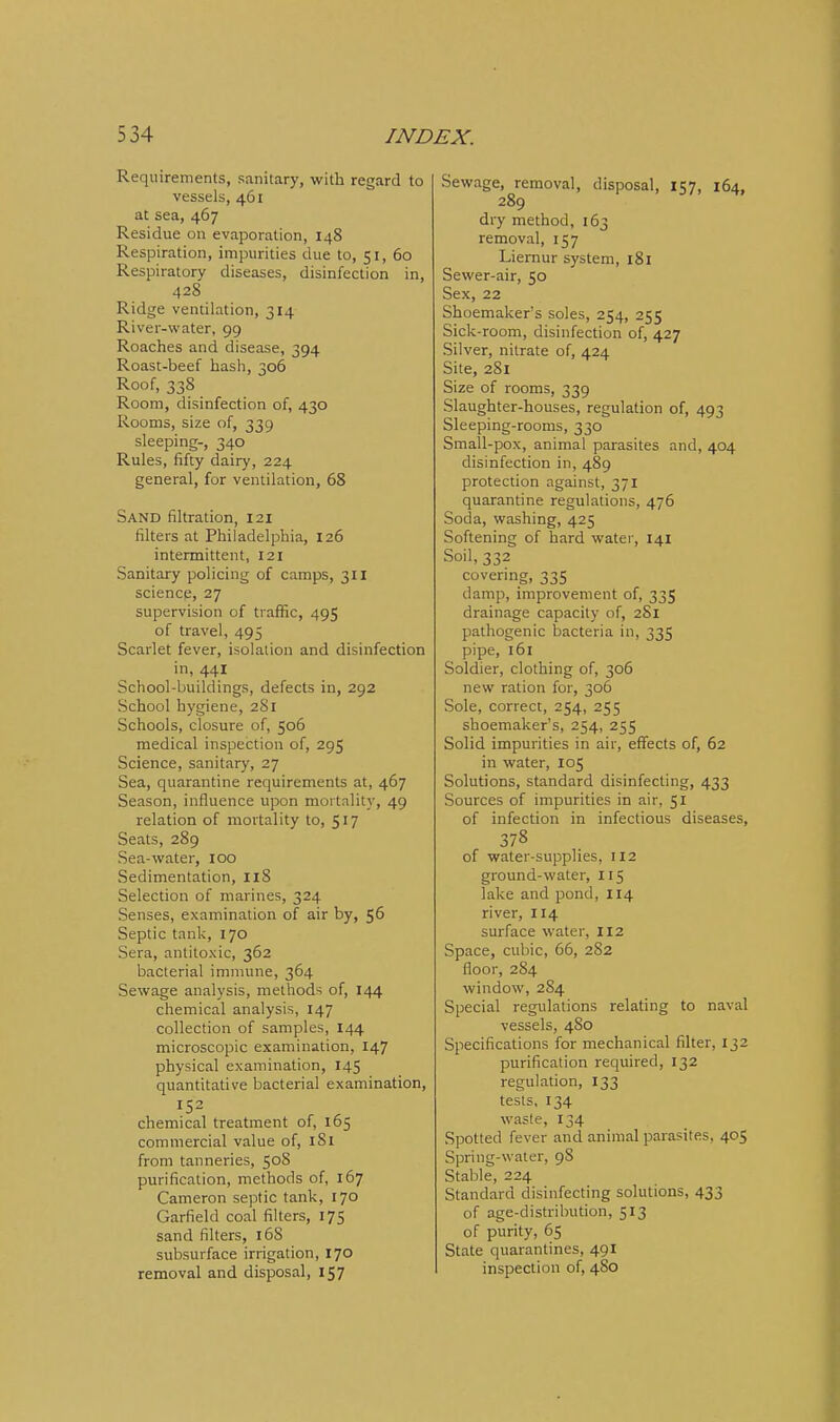 Requirements, sanitary, with regard to vessels, 461 at sea, 467 Residue on evaporation, 148 Respiration, impurities due to, 51, 60 Respiratory diseases, disinfection in, 428 Ridge ventilation, 314 River-water, 99 Roaches and disease, 394 Roast-beef hash, 306 Roof, 33S Room, disinfection of, 430 Rooms, size of, 339 sleeping-, 340 Rules, fifty dairy, 224 general, for ventilation, 68 Sand filtration, 121 filters at Philadelphia, 126 intermittent, 121 Sanitary policing of camps, 311 science, 27 supervision of traffic, 495 of travel, 495 Scarlet fever, isolation and disinfection in, 441 School-buildings, defects in, 292 School hygiene, 281 Schools, closure of, 506 medical inspection of, 295 Science, sanitary, 27 Sea, quarantine requirements at, 467 Season, influence upon mortality, 49 relation of mortality to, 517 Seats, 289 Sea-water, 100 Sedimentation, 118 Selection of marines, 324 Senses, examination of air by, 56 Septic tank, 170 Sera, antitoxic, 362 bacterial immune, 364 Sewage analysis, methods of, 144 chemical analysis, 147 collection of samples, 144 microscopic examination, 147 physical examination, 145 quantitative bacterial examination, 152 chemical treatment of, 165 commercial value of, 181 from tanneries, 50S purification, methods of, 167 Cameron septic tank, 170 Garfield coal filters, 175 sand filters, 168 subsurface irrigation, 170 removal and disposal, 157 Sewage, removal, disposal, 157, 164, 289 dry method, 163 removal, 157 Liemur system, 181 Sewer-air, 50 Sex, 22 Shoemaker's soles, 254, 255 Sick-room, disinfection of, 427 Silver, nitrate of, 424 Site, 281 Size of rooms, 339 Slaughter-houses, regulation of, 493 Sleeping-rooms, 330 Small-pox, animal parasites and, 404 disinfection in, 489 protection against, 371 quarantine regulations, 476 Soda, washing, 425 Softening of hard water, 141 Soil, 332 covering, 335 damp, improvement of, 335 drainage capacity of, 281 pathogenic bacteria in, 335 pipe, 161 Soldier, clothing of, 306 new ration for, 306 Sole, correct, 254, 255 shoemaker's, 254, 255 Solid impurities in air, effects of, 62 in water, 105 Solutions, standard disinfecting, 433 Sources of impurities in air, 51 of infection in infectious diseases, 378 of water-supplies, 112 ground-water, 115 lake and pond, 114 river, 114 surface water, 112 Space, cubic, 66, 282 floor, 2S4 window, 284 Special regulations relating to naval vessels, 4S0 Specifications for mechanical filter, 132 purification required, 132 regulation, 133 tests, 134 waste, 134 Spotted fever and animal parasites, 405 Spring-water, 98 Stable, 224 Standard disinfecting solutions, 433 of age-distribudon, 513 of purity, 65 State quarantines, 491 inspection of, 480