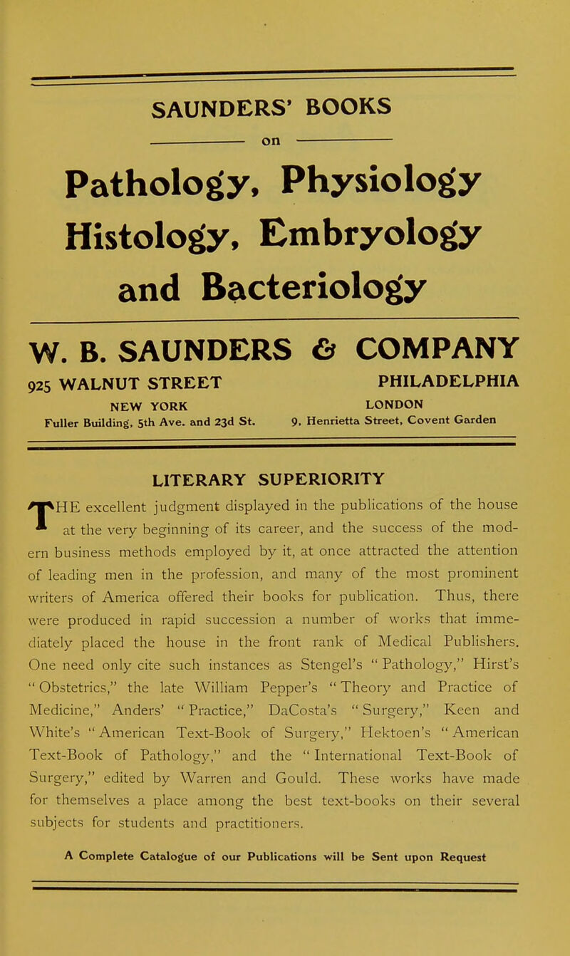 SAUNDERS* BOOKS . on Pathology, Physiology Histology, Embryology and Bacteriology W. B. SAUNDERS & COMPANY 925 WALNUT STREET PHILADELPHIA NEW YORK LONDON Fuller Building, 5th Ave. and 23d St. 9. Henrietta Street, Covent Garden LITERARY SUPERIORITY THE excellent judgment displayed in the publications of the house at the very beginning of its career, and the success of the mod- ern business methods employed by it, at once attracted the attention of leading men in the profession, and many of the most prominent writers of America offered their books for publication. Thus, there were produced in rapid succession a number of works that imme- diately placed the house in the front rank of Medical Publishers. One need only cite such instances as Stengel's  Pathology, Hirst's  Obstetrics, the late William Pepper's  Theory and Practice of Medicine, Anders'  Practice, DaCosta's  Surgery, Keen and White's American Text-Book of Surgery, Hektoen's American Text-Book of Pathology, and the  International Text-Book of Surgery, edited by Warren and Gould. These works have made for themselves a place among the best text-books on their several subjects for students and practitioners. A Complete Catalogue of our Publications will be Sent upon Request