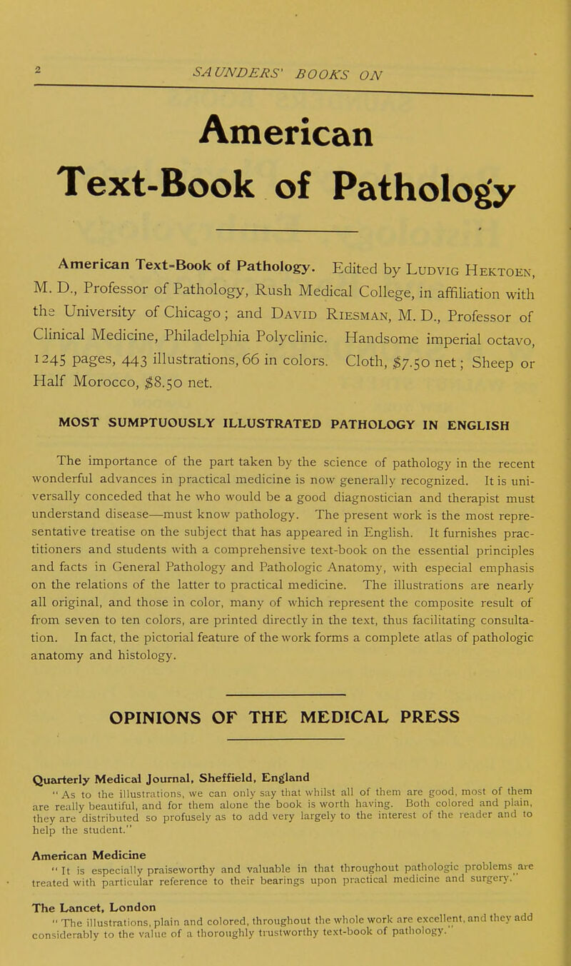 American Text-Book of Pathology American Text=Book of Pathology. Edited by Ludvig Hektoen, M. D., Professor of Pathology, Rush Medical College, in affiliation with the University of Chicago; and David Riesman, M. D., Professor of Clinical Medicine, Philadelphia Polyclinic. Handsome imperial octavo, 1245 pages, 443 illustrations, 66 in colors. Cloth, ^7.50 net; Sheep or Half Morocco, ^^8.50 net. MOST SUMPTUOUSLY ILLUSTRATED PATHOLOGY IN ENGLISH The importance of the part taken by the science of pathology in the recent wonderful advances in practical medicine is now generally recognized. It is uni- versally conceded that he who would be a good diagnostician and therapist must understand disease—must know pathology. The present work is the most repre- sentative treatise on the subject that has appeared in English. It furnishes prac- titioners and students with a comprehensive text-book on the essential principles and facts in General Pathology and Pathologic Anatomy, with especial emphasis on the relations of the latter to practical medicine. The illustrations are nearly all original, and those in color, many of which represent the composite result of from seven to ten colors, are printed directly in the text, thus facilitating consulta- tion. In fact, the pictorial feature of the work forms a complete atlas of pathologic anatomy and histology. OPINIONS or THE MEDICAL PRESS Quarterly Medical Journal, Sheffield, England As to the illustrations, we can only say that whilst all of them are good, most of them are really beautiful, and for them alone'the book is worth having. Both colored and plain, they are distributed so profusely as to add very largely to the interest of the reader and to help the student. American Medicine ■' It is especially praiseworthy and valuable in that throughout pathologic problems are treated with particular reference to their bearings upon practical medicine and surgery. The Lancet, London The illustrations, plain and colored, throughout the whole work are excellent, and they add considerably to the value of a thoroughly trustworthy text-book of pathology.