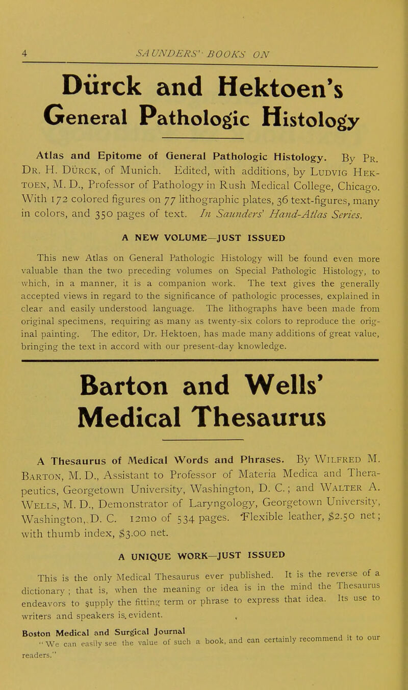 Diirck and Hektoen's General Pathologic Histology Atlas and Epitome of General Pathologic Histology. By Pr. Dr. H. Durck, of Munich. Edited, with additions, by Ludvig Hek- TOEN, M. D., Professor of Pathology in Rush Medical College, Chicago. With 172 colored figures on 77 lithographic plates, 36 text-figures, many in colors, and 350 pages of text. In Sauiide7's' Hand-Atlas Series. A NEW VOLUME—JUST ISSUED This new Atlas on General Pathologic Histology will be found even more valuable than the two preceding volumes on Special Pathologic Histology, to which, in a manner, it is a companion work. The text gives the generally accepted views in regard to the significance of pathologic processes, explained in clear and easily understood language. The lithographs have been made from original specimens, requiring as many as twenty-six colors to reproduce the orig- inal painting. The editor. Dr. Hektoen, has made many additions of great value, bringing the text in accord with our present-day knowledge. Barton and Wells* Medical Thesaurus A Thesaurus of Medical Words and Phrases. By Wilfred M. Barton, M. D., Assistant to Professor of Materia Medica and Thera- peutics, Georgetown University, Washington, D. C.; and Walter A. Wells, M. D., Demonstrator of Laryngology, Georgetown Universit}-, Washington,,D. C. l2mo of 534 pages. 'Flexible leather, ^2.50 net; with thumb index, $3.00 net. A UNIQUE WORK—JUST ISSUED This is the only Medical Thesaurus ever published. It is the reverse of a dictionary ; that is, when the meaning or idea is in the mind the Thesaurus endeavors to supply the fittin- term or phrase to express that idea. Its use to writers and speakers is. evident. Boston Medical and Surgical Journal We can easily see the value of such a book, and can certainly recommend U to our readers.