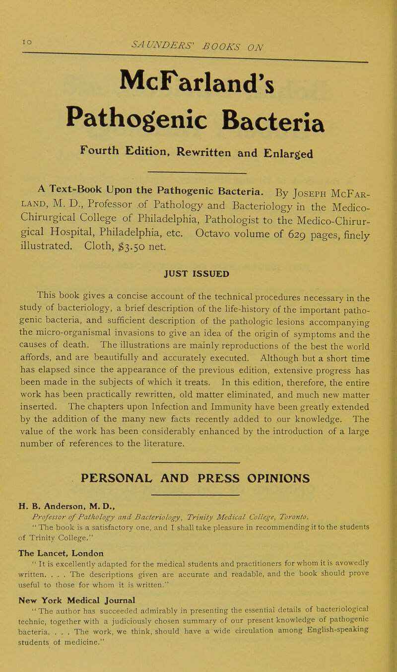 McFarland's Pathogenic Bacteria Fourth Edition. Rewritten and Enlarged A Text=Book Upon the Pathogenic Bacteria. By Joseph McFar- LAND, M. D., Professor .of Pathology and Bacteriology in the Medico- Chirurgical College of Philadelphia, Pathologist to the Medico-Chirur- gical Hospital, Philadelphia, etc. Octavo volume of 629 pages, finely illustrated. Cloth, ;^3.50 net. JUST ISSUED This book gives a concise account of the technical procedures necessary in the study of bacteriology, a brief description of the life-history of the important patho- genic bacteria, and sufficient description of the pathologic lesions accompanying the micro-organismal invasions to give an idea of the origin of symptoms and the causes of death. The illustrations are mainly reproductions of the best the world affords, and are beautifully and accurately executed. Although but a short time has elapsed since the appearance of the previous edition, extensive progress has been made in the subjects of which it treats. In this edition, therefore, the entire work has been practically rewritten, old matter eliminated, and much new matter inserted. The chapters upon Infection and Immunity have been greatly extended by the addition of the many new facts recently added to our knowledge. The value of the work has been considerably enhanced by the introduction of a large number of references to the literature. PERSONAL AND PRESS OPINIONS H. B. Anderson, M. D.. Professor of Pathology and Bacteriology, Trinity Medical College, Toronto.  The book is a satisfactory one, and I shall take pleasure in recommending it to the students of Trinity College. The Lancet, London  It is excellently adapted for the medical students and practitioners for whom it is avowedly written. . . . The descriptions given are accurate and readable, and the book should prove useful to those for whom it is written. New York Medical Journal The author has succeeded admirably in presenting the essential details of bacteriological technic, together with a judiciously chosen summary of our present knowledge of pathogenic bacteria. . . . The work, we think, should have a wide circulation among English-speaking students of medicine.