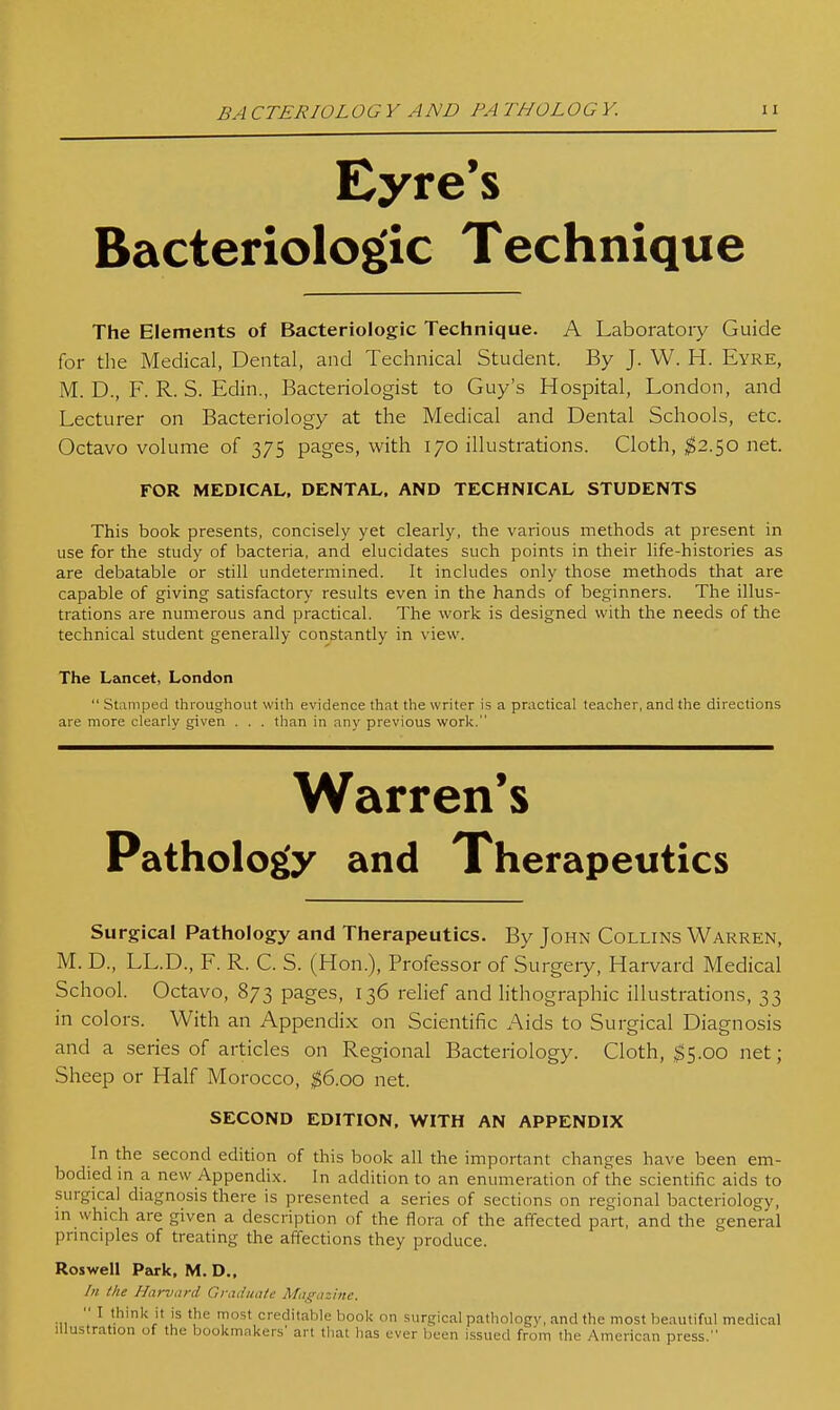 BA CTERIOL OGY AND PA THOL OGY. Eyre's Bacteriolog'ic Technique The Elements of Bacteriologic Technique. A Laboratoiy Guide for the Medical, Dental, and Technical Student. By J. W. H. Eyre, M. D., F. R. S. Edin., Bacteriologist to Guy's Hospital, London, and Lecturer on Bacteriology at the Medical and Dental Schools, etc. Octavo volume of 375 pages, with 170 illustrations. Cloth, ^2.50 net. FOR MEDICAL. DENTAL, AND TECHNICAL STUDENTS This book presents, concisely yet clearly, the various methods at present in use for the study of bacteria, and elucidates such points in their life-histories as are debatable or still undetermined. It includes only those methods that are capable of giving satisfactory results even in the hands of beginners. The illus- trations are numerous and practical. The work is designed with the needs of the technical student generally constantly in view. The Lancet, London  Stamped throughout with evidence that the writer is a practical teacher, and the directions are more clearly given . . . than in any previous worlc. Warren's Pathology and Therapeutics Surgical Pathology and Therapeutics. By John Collins Warren, M. D., LL.D., F. R. C. S. (Hon.), Professor of Surgeiy, Harvard Medical School. Octavo, 873 pages, 136 relief and lithographic illustrations, 33 in colors. With an Appendix on Scientific Aids to Surgical Diagnosis and a series of articles on Regional Bacteriology. Cloth, $5.00 net; Sheep or Half Morocco, ^6.00 net. SECOND EDITION, WITH AN APPENDIX In the second edition of this book all the important changes have been em- bodied in a new Appendix. In addition to an enumeration of the scientific aids to surgical diagnosis there is presented a series of sections on regional bacteriology, in which are given a description of the flora of the affected part, and the general principles of treating the affections they produce. Roswell Park, M. D., In the Harvard Graduate Ma^srazinc.  I think it is the most creditalile book on .surgical pathology, and the most beautiful medical Illustration of the bookmakers' art that has ever been issued from the American press.