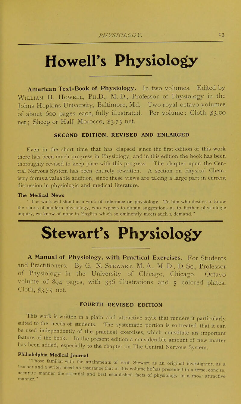 Howell's Physiology American Text=Book of Physiology. In two volumes. Edited by William H. Howell, Ph.D., M. D., Professor of Physiology in the Johns Hopkins University, Baltimore, Md. Two royal octavo volumes of about 600 pages each, fully illustrated. Per volume: Cloth, ^3.00 net; Sheep or Half Morocco, net. SECOND EDITION, REVISED AND ENLARGED Even in the short time that has elapsed since the first edition of this work there has been much progress in Physiology, and in this edition the book has been thoroughly revised to keep pace with this progress. The chapter upon the Cen- tral Nervous System has been entirely rewritten. A section on Physical Chem- istry forms a valuable addition, since these views are taking a large part in current discussion in physiologic and medical literature. The Medical News  The work will stand as a work of reference on physiology. To him who desires to know the status of modern physiology, who expects to obtain suggestions as to further physiologic inquiry, we know of none in English which so eminently meets such a demand. Stewart's Physiology A Manual of Physiology, with Practical Exercises. For Students and Practitioners. By G. N. Stewart, M. A., M. D., D. Sc., Professor of Physiology in the University of Chicago, Chicago. Octavo volume of 894 pages, with 336 illustrations and 5 colored plates. Cloth, ^3.75 net. FOURTH REVISED EDITION This work is written in a plain and attractive style that renders it particularly suited to the needs of students. The systematic portion is so treated that it can be used independently of the practical exercises, which constitute an important feature of the book. In the present edition a considerable amount of new matter has been added, especially to the chapter on The Central Nervous System. Philadelphia Medical Journal Those familiar with the attainments of Prof. Stewart as an original investigator as a teacher and a wnter, need no assurance that in this volume he lias presented in a terse, concise accurate manner the essential and best established facts of physiology in a mo-.- attractive manner.