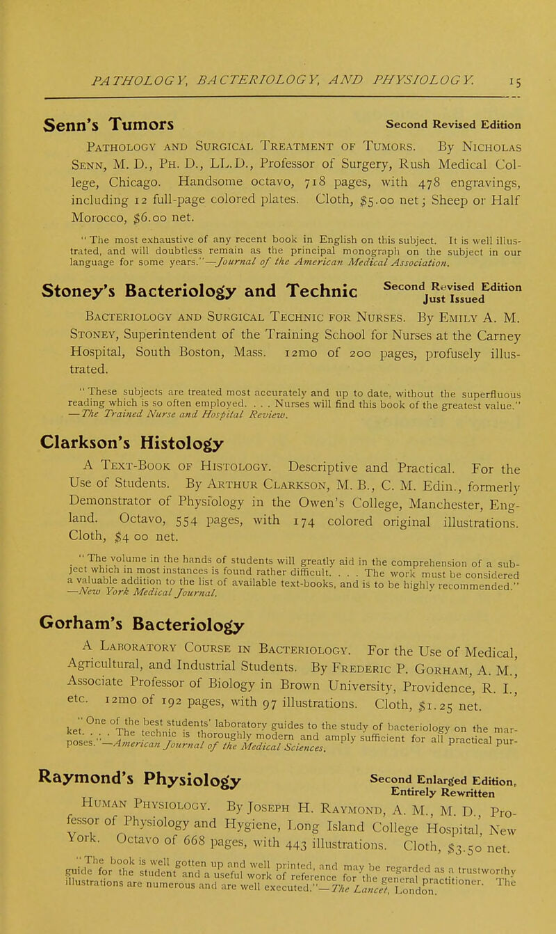 PATHOLOGY, BACTERIOLOGY, AND PHYSIOLOGY. Senn'S Tumors second Revised Edition Pathology and Surgical Treatment of Tumors. By Nicholas Senn, M. D., Ph. D., LI^.D., Professor of Surgery, Rush Medical Col- lege, Chicago. Handsome octavo, 718 pages, with 478 engravings, including 12 full-page colored plates. Cloth, ^5.00 net; Sheep or Half Morocco, ^6.00 net.  The most exhaustive of any recent book in English on this subject. It is well illus- trated, and will doubtless remain as the principal monograph on the subject in our language for some years.—Journal of the America?!- Medical Association. Stoney's Bacteriology and Technic ^^'''^j^^rissued^'^'*' Bacteriology and Surgical Technic for Nurses. By Emily A. M. Stoney, Superintendent of the Training School for Nurses at the Carney Hospital, South Boston, Mass. i2mo of 200 pages, profusely illus- trated. These subjects are treated most accurately and up to date, without the superfluous reading which is so often employed. . . . Nurses will find this book of the greatest value. — The Trai?ied Nurse and Hospital Review. Clarkson's Histology A Text-Book of Histology. Descriptive and Practical. For the Use of Students. By Arthur Clarkson, M. B., C. M. Edin., formerly Demonstrator of Physiology in the Owen's College, Manchester, Eng- land. Octavo, 554 pages, with 174 colored original illustrations. Cloth, ;^4 00 net.  The volume in the hands of students will greatly aid in the comprehension of a sub- ject wh.ch in most instances is found rather difficult. ... The work must be considered a valuable addition to the list of available te.xt-books, and is to be highly recommended  —New York Medical Journal. Gorham's Bacteriology A Laboratory Course in Bacteriology. For the Use of Medical, Agricultural, and Industrial Students. By Frederic P. Gorham, A. M.^ Associate Professor of Biology in Brown University, Providence, R. I.' etc. i2mo of 192 pages, with 97 illustrations. Cloth, $1.25 net. ke't °f'he best students' laboratory guides to the study of bacteriology on the mar- ™ ■ J ''i^  thoroughly modern and amply sufficient for all practical duJ poses. —American Journal of the Medical Sciences. practical pur- Raymond's Physiology Second Enlarged Edition. Entirely Rewritten Human Physiology. By Joseph H. Raymond, A. M., M D Pro fessor of Physiology and Hygiene, Long Island College Hospital, New York. Octavo of 668 pages, with 443 illustrations. Cloth, $3.50 net. guicil'for'he st:dtt'rnr.?se'f:f Jork ^f^?'' ^^^ r'^^'^^ ■''^-^^^ - '-='--hv illustrations are nume^orand atl:ire^e^rd.-^r.r^ ^'^'^