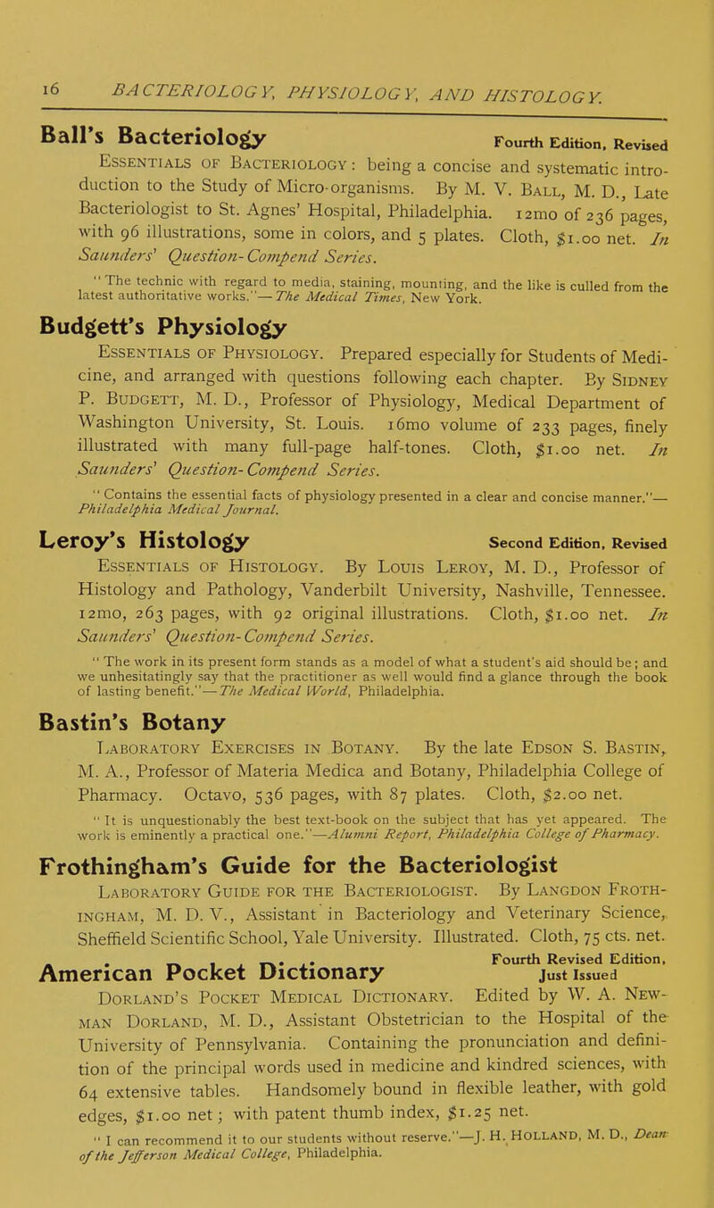 Ball's Bacteriology Fourth Edition. Revbed Essentials of Bacteriology : being a concise and systematic intro- duction to the Study of Micro-organisms. By M. V. Ball, M. D., Late Bacteriologist to St. Agnes' Hospital, Philadelphia. lamo of 236 pages, with 96 illustrations, some in colors, and 5 plates. Cloth, $1.00 net. In Saunders' Question- Compend Series.  The technic with regard to media, staining, mounting, and the like is culled from the latest authoritative works.—Medical Times, New York. Budgett's Physiology Essentials of Physiology. Prepared especially for Students of Medi- cine, and arranged with questions following each chapter. By Sidney P. Budgett, M. D., Professor of Physiology, Medical Department of Washington University, St. Louis. i6mo volume of 233 pages, finely illustrated with many full-page half-tones. Cloth, $1.00 net. In Saunders' Question-Compend Series.  Contains the essential facts of physiology presented in a clear and concise manner.— Philadelphia Medical lournal. Leroy's Histology Second Edition, Revised Essentials of Histology. By Louis Leroy, M. D., Professor of Histology and Pathology, Vanderbilt University, Nashville, Tennessee. i2mo, 263 pages, with 92 original illustrations. Cloth, $1.00 net. In Saunders' Question-Compend Series.  The work in its present form stands as a model of what a student's aid should be; and we unhesitatingly say that the practitioner as well would find a glance through the book of lasting benefit.—The Medical World, Philadelphia. Bastin's Botany Laboratory Exercises in Botany. By the late Edson S. Bastin, M. A., Professor of Materia Medica and Botany, Philadelphia College of Pharmacy. Octavo, 536 pages, with 87 plates. Cloth, $2.00 net.  It is unquestionably the best text-book on the subject that has yet appeared. The work is eminently a practical one.—Alumni Report, Philadelphia College of Pharmacy. Frothingham's Guide for the Bacteriologist Laboratory Guide for the Bacteriologist. By Langdon Froth- INGHAM, M. D. v.. Assistant'in Bacteriology and Veterinary Science, Sheffield Scientific School, Yale University. Illustrated. Cloth, 75 cts. net. ^ . _ Fourth Revised Edition, American Pocket Dictionary just issued Borland's Pocket Medical Dictionary. Edited by W. A. New- man DoRLAND, M. D., Assistant Obstetrician to the Hospital of the- University of Pennsylvania. Containing the pronunciation and defini- tion of the principal words used in medicine and kindred sciences, with 64 extensive tables. Handsomely bound in flexible leather, with gold edges, 11.00 net; with patent thumb index, 1^1.25 net. I can recommend it to our students without reserve.—J. H. HOLLAND, M. D., Dean of the lefferson Medical College, Philadelphia.