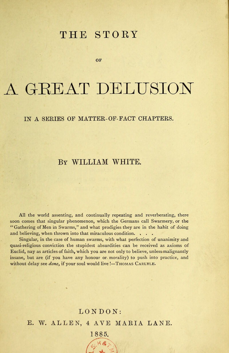 OF A QEEAT DELUSIO^T IN A SERIES OF MATTER-OF-FACT CHAPTERS. By WILLIAM WHITE. All the world assenting, and continually repeating and reverberating, there soon comes that singular phenomenon, which the Germans call Swarmery, or the Gathering of Men in Swarms, and what prodigies they are in the habit of doing and believing, when thrown into that miraculous condition. . . . Singular, in the case of human swarms, with what perfection of unanimity and quasi-religious conviction the stupidest absurdities can be received as axioms of Euclid, nay as articles of faith, which you are not only to believe, unless-malignantly insane, but are (if you have any honour or morality) to push into practice, and without delay see done, if your soul would live !—Thomas Carlyle. LONDON: E. W. ALLEN, 4 AVE MARIA LANE. 1885.