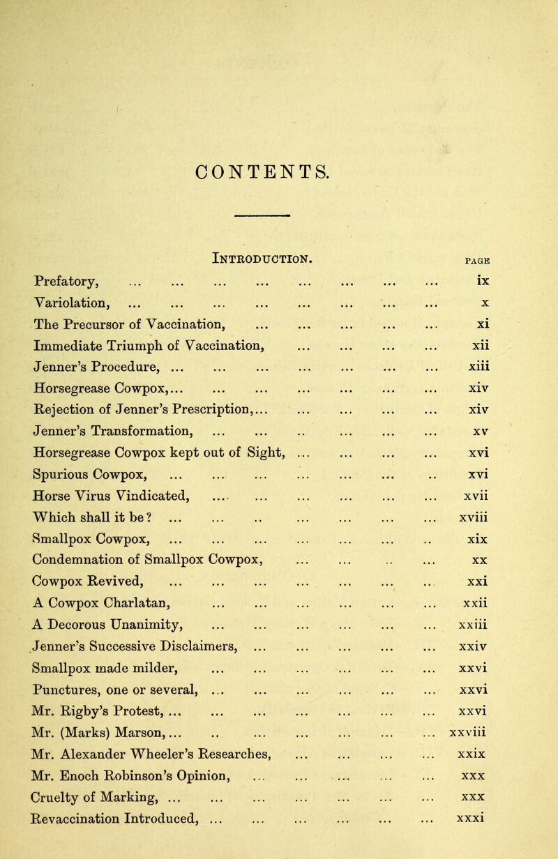 CONTENTS. Inteoduction. PAGE Prefatory, ix Variolation, X The Precursor of Vaccination, xi Immediate Triumph of Vaccination, xii Jenner's Procedure, ... xiii Horsegrease Cowpox,... XIV Rejection of Jenner's Prescription,... xiv Jenner's Transformation, XV Horsegrease Cowpox kept out of Sight, ... xvi Spurious Cowpox, XVI Horse Virus Vindicated, xvii W men snail it be : xviii Smallpox Cowpox, xix V^UllU.clllIlclLlUXl Oi kJlllctlipUA V.>UWpUJl., ... ... ... XX Cowpox Revived, xxi A Cowpox Charlatan, xxii A Decorous Unanimity, xxiii Jenner's Successive Disclaimers, xxiv Smallpox made milder, xxvi Punctures, one or several, xxvi Mr. Rigby's Protest, xxvi Mr. (Marks) Marson, ... xxviii Mr. Alexander Wheeler's Researches, xxix Mr. Enoch Robinson's Opinion, XXX Cruelty of Marking, XXX Revaccination Introduced, xxxi