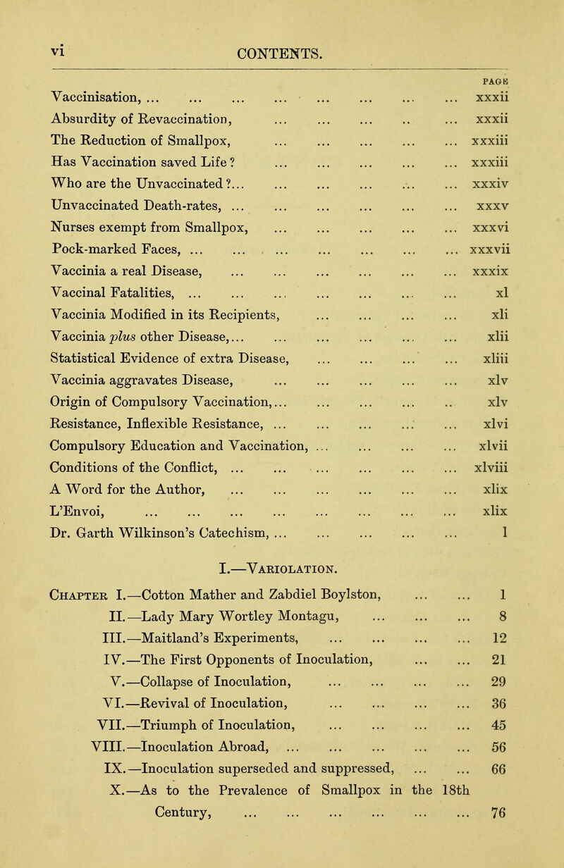 PAGK Vaccinisation, xxxii Absurdity of Revaccination, ... xxxii The Reduction of Smallpox, xxxiii Has Vaccination saved Life ? xxxiii Who are the Unvaccinated ? xxxiv Unvaccinated Death-rates, ... xxxv Nurses exempt from Smallpox, xxxvi Pock-marked Faces, xxxvii Vaccinia a real Disease, xxxix Vaccinal Fatalities, xl Vaccinia Modified in its Recipients, xli Vaccinia plus other Disease, xlii Statistical Evidence of extra Disease, ... ... ... ... xliii Vaccinia aggravates Disease, xlv Origin of Compulsory Vaccination, xlv Resistance, Inflexible Resistance, ... xlvi Compulsory Education and Vaccination, xlvii Conditions of the Conflict, xlviii A Word for the Author, xlix L'Envoi, xlix Dr. Garth Wilkinson's Catechism, 1 I.—Variolation. Chapter I.—Cotton Mather and Zabdiel Boylston, 1 II.—Lady Mary Wortley Montagu, 8 III. —Maitland's Experiments, 12 IV. —The First Opponents of Inoculation, 21 V.—Collapse of Inoculation, 29 VI.—Revival of Inoculation, 36 VII.—Triumph of Inoculation, 45 VIII.—Inoculation Abroad, 56 IX.—Inoculation superseded and suppressed, 66 X.—As to the Prevalence of Smallpox in the 18th Century, 76