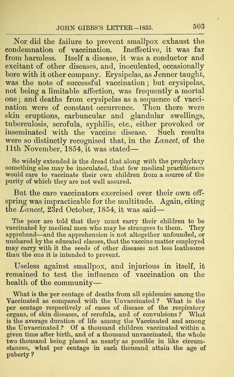 Nor did the failure to prevent smallpox exhaust the condemnation of vaccination. Ineffective, it v^as far from harmless. Itself a disease, it was a conductor and excitant of other diseases, and, inoculcated, occasionally bore with it other company. Erysipelas, as Jenner taught, was the note of successful vaccination; but erysipelas, not being a limitable affection, was frequently a mortal one; and deaths from erysipelas as a sequence of vacci- nation were of constant occurrence. Then there were skin eruptions, carbuncular and glandular swellings, tuberculosis, scrofula, syphilis, etc., either provoked or inseminated with the vaccine disease. Such results were so distinctly recognised that, in the Lancet, of the 11th November, 1854, it was stated— So widely extended is the dread that along with the prophylaxy something else may be inoculated, that few medical practitioners would care to vaccinate their own children from a source of the purity of which they are not well assured. But the care vaccinators exercised over their own off- spring was impracticable for the multitude. Again, citing the Lancet, 23rd October, ] 854, it was said— The poor are told that they must carry their children to be vaccinated by medical men who may be strangers to them. They apprehend—and the apprehension is not altogether unfounded, or unshared by the educated classes, that the vaccine matter employed may carry with it the seeds of other diseases not less loathsome than the one it is intended to prevent. Useless against smallpox, and injurious in itself, it remained to test the influence of vaccination on the health of the community— What is the per centage of deaths from all epidemics among the Vaccinated as compared with the Unvaccinated ? What is the per centage respectively of cases of disease of the respiratory organs, of skin diseases, of scrofula, and of convulsions ? What is the average duration of life among the Vaccinated and among the Unvaccinated ? Of a thousand children vaccinated within a given time after birth, and of a thousand unvaccinated, the whole two thousand being placed as nearly as possible in like circum- stances, what per centage in each thousand attain the age of puberty ?