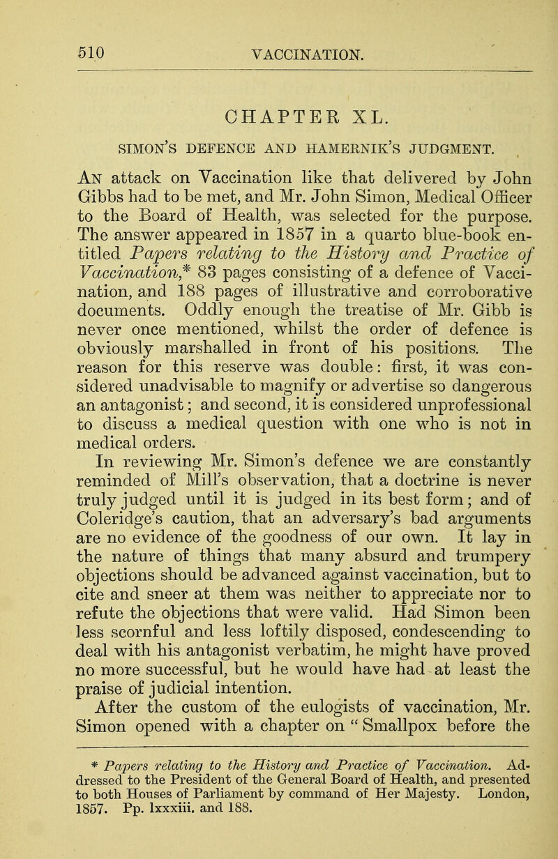 CHAPTER XL. Simon's defence and hamernik's judgment. An attack on Yaccination like that delivered by John Gibbs had to be met, and Mr. John Simon, Medical Officer to the Board of Health, was selected for the purpose. The answer appeared in 1857 in a quarto blue-book en- titled Papers relating to the History and Practice of Vaccination,^ 83 pages consisting of a defence of Vacci- nation, and 188 pages of illustrative and corroborative documents. Oddly enough the treatise of Mr. Gibb is never once mentioned, whilst the order of defence is obviously marshalled in front of his positions. The reason for this reserve was double: first, it was con- sidered unadvisable to magnify or advertise so dangerous an antagonist; and second, it is considered unprofessional to discuss a medical question with one who is not in medical orders. In reviewing Mr. Simon's defence we are constantly reminded of Mill's observation, that a doctrine is never truly judged until it is judged in its best form; and of Coleridge's caution, that an adversary's bad arguments are no evidence of the goodness of our own. It lay in the nature of things that many absurd and trumpery objections should be advanced against vaccination, but to cite and sneer at them was neither to appreciate nor to refute the objections that were valid. Had Simon been less scornful and less loftily disposed, condescending to deal with his antagonist verbatim, he might have proved no more successful, but he would have had at least the praise of judicial intention. After the custom of the eulogists of vaccination, Mr. Simon opened with a chapter on  Smallpox before the * Papers relating to the History and Practice of Vaccination. Ad- dressed to the President of the General Board of Health, and presented to both Houses of Parliament by command of Her Majesty. London, 1857. Pp. Ixxxiii. and 188.