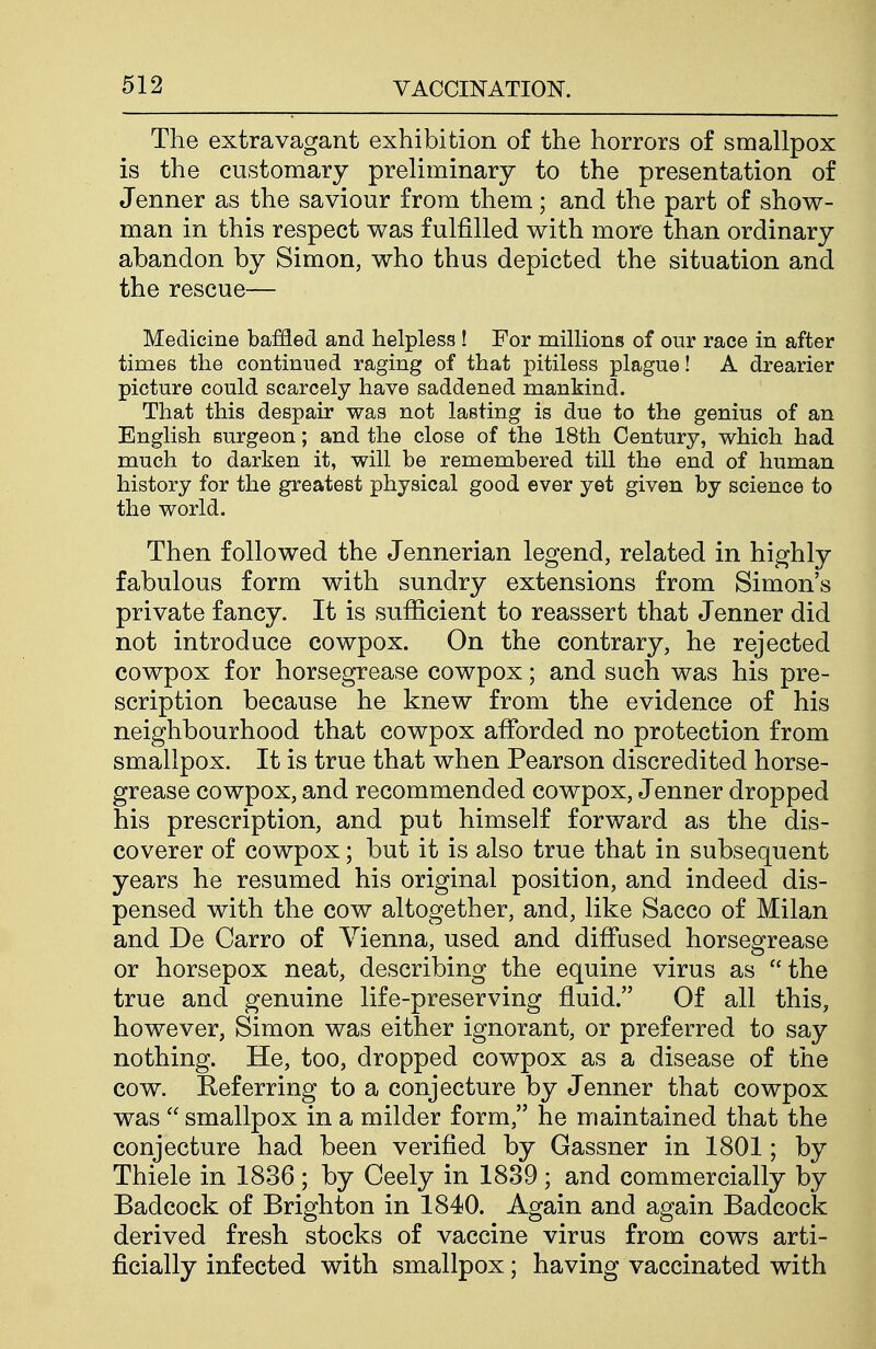 The extravagant exhibition of the horrors of smallpox is the customary preliminary to the presentation of Jenner as the saviour from them; and the part of show- man in this respect was fulfilled with more than ordinary abandon by Simon, who thus depicted the situation and the rescue— Medicine baffled and helpless ! For millions of our race in after times the continued raging of that pitiless plague! A drearier picture could scarcely have saddened mankind. That this despair was not lasting is due to the genius of an English surgeon; and the close of the 18th Century, which had much to darken it, will be remembered till the end of human history for the greatest physical good ever yet given by science to the world. Then followed the Jennerian legend, related in highly fabulous form with sundry extensions from Simon's private fancy. It is sufiicient to reassert that Jenner did not introduce cowpox. On the contrary, he rejected cowpox for horsegrease cowpox; and such was his pre- scription because he knew from the evidence of his neighbourhood that cowpox afforded no protection from smallpox. It is true that when Pearson discredited horse- grease cowpox, and recommended cowpox, Jenner dropped his prescription, and put himself forward as the dis- coverer of cowpox; but it is also true that in subsequent years he resumed his original position, and indeed dis- pensed with the cow altogether, and, like Sacco of Milan and De Carro of Vienna, used and diffused horsegrease or horsepox neat, describing the equine virus as the true and genuine life-preserving fluid. Of all this, however, Simon was either ignorant, or preferred to say nothing. He, too, dropped cowpox as a disease of the cow. Referring to a conjecture by Jenner that cowpox was  smallpox in a milder form, he maintained that the conjecture had been verified by Gassner in 1801; by Thiele in 1836; by Ceely in 1889; and commercially by Badcock of Brighton in 1840. Again and again Badcock derived fresh stocks of vaccine virus from cows arti- ficially infected with smallpox; having vaccinated with