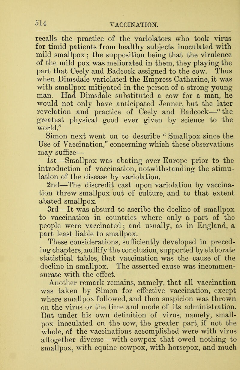 recalls the practice of the variolators who took virus for timid patients from healthy subjects inoculated with mild smallpox; the supposition being that the virulence of the mild pox was meliorated in them, they playing the part that Ceely and Badcock assigned to the cow. Thus when Dimsdale variolated the Empress Catharine, it was with smallpox mitigated in the person of a strong young man. Had Dimsdale substituted a cow for a man, he would not only have anticipated Jenner, but the later revelation and practice of Ceely and Badcock—the greatest physical good ever given by science to the world. Simon next went on to describe  Smallpox since the Use of Vaccination, concerning which these observations may suffice— 1st—Smallpox was abating over Europe prior to the introduction of vaccination, notwithstanding the stimu- lation of the disease by variolation. 2nd-—The discredit cast upon variolation by vaccina- tion threw smallpox out of culture, and to that extent abated smallpox. 3rd—It was absurd to ascribe the decline of smallpox to vaccination in countries where only a part of the people were vaccinated; and usually, as in England, a part least liable to smallpox. These considerations, sufficiently developed in preced- ing chapters, nullify the conclusion, supported by elaborate statistical tables, that vaccination was the cause of the decline in smallpox. The asserted cause was incommen- surate with the effect. Another remark remains, namely, that all vaccination was taken by Simon for effective vaccination, except where smallpox followed, and then suspicion was thrown on the virus or the time and mode of its administration. But under his own definition of virus, namely, small- pox inoculated on the cow, the greater part, if not the whole, of the vaccinations accomplished were with virus altogether diverse—with cowpox that owed nothing to smallpox, with equine cowpox, with horsepox, and much