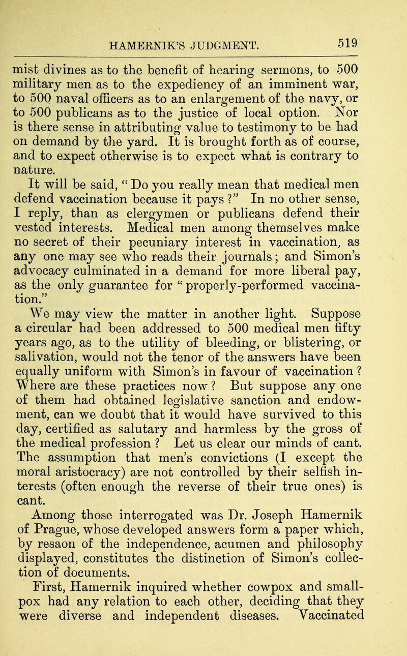 mist divines as to the benefit of hearing sermons, to 500 military men as to the expediency of an imminent war, to 500 naval officers as to an enlargement of the navy, or to 500 publicans as to the justice of local option. Nor is there sense in attributing value to testimony to be had on demand by the yard. It is brought forth as of course, and to expect otherwise is to expect what is contrary to nature. It will be said,  Do you really mean that medical men defend vaccination because it pays ? In no other sense, I reply, than as clergymen or publicans defend their vested interests. Medical men among themselves make no secret of their pecuniary interest in vaccination, as any one may see who reads their journals; and Simon's advocacy culminated in a demand for more liberal pay, as the only guarantee for  properly-performed vaccina- tion. We may view the matter in another light. Suppose a circular had been addressed to 500 medical men fifty years ago, as to the utility of bleeding, or blistering, or salivation, would not the tenor of the answers have been equally uniform with Simon's in favour of vaccination ? Where are these practices now ? But suppose any one of them had obtained legislative sanction and endow- ment, can we doubt that it would have survived to this day, certified as salutary and harmless by the gross of the medical profession ? Let us clear our minds of cant. The assumption that men's convictions (I except the moral aristocracy) are not controlled by their selfish in- terests (often enough the reverse of their true ones) is cant. Among those interrogated was Dr. Joseph Hamernik of Prague, whose developed answers form a paper which, by resaon of the independence, acumen and philosophy displayed, constitutes the distinction of Simon's collec- tion of documents. First, Hamernik inquired whether cowpox and small- pox had any relation to each other, deciding that they were diverse and independent diseases. Vaccinated