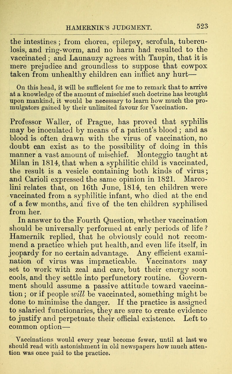 525 the intestines ; from chorea, epilepsy, scrofula, tubercu- losis, and ring-worm, and no harm had resulted to the vaccinated ; and Launauzy agrees with Taupin, that it is mere prejudice and groundless to suppose that cowpox taken from unhealthy children can inflict any hurt— On this head, it will be sufficient for me to remark that to arrive at a knowledge of the amount of mischief such doctrine has brought upon mankind, it would be necessary to learn how much the pro- mulgators gained by their unlimited favour for Vaccination. Professor Waller, of Prague, has proved that syphilis may be inoculated by means of a patient's blood ; and as blood is often drawn with the virus of vaccination, no doubt can exist as to the possibility of doing in this manner a vast amount of mischief. Monteggio taught at Milan in 1814, that when a syphilitic child is vaccinated, the result is a vesicle containing both kinds of virus; and Carioli expressed the same opinion in 1821. Marco- lini relates that, on 16th June, 1814, ten children were vaccinated from a syphilitic infant, who died at the end of a few months, and five of the ten children syphilised from her. In answer to the Fourth Question, whether vaccination should be universally performed at early periods of life ? Hamernik replied, that he obviously could not recom- mend a practice which put health, and even life itself, in jeopardy for no certain advantage. Any efficient exami- nation of virus was impracticable. Vaccinators may set to work with zeal and care, but their energy soon cools, and they settle into perfunctory routine. Govern- ment should assume a passive attitude toward vaccina- tion ; or if people will be vaccinated, something might be done to minimise the danger. If the practice is assigned to salaried functionaries, they are sure to create evidence to justify and perpetuate their official existence. Left to common option— Vaccinations would every year become fewer, until at last we should read with astonishment in old newspapers how much atten- tion was once paid to the practice.