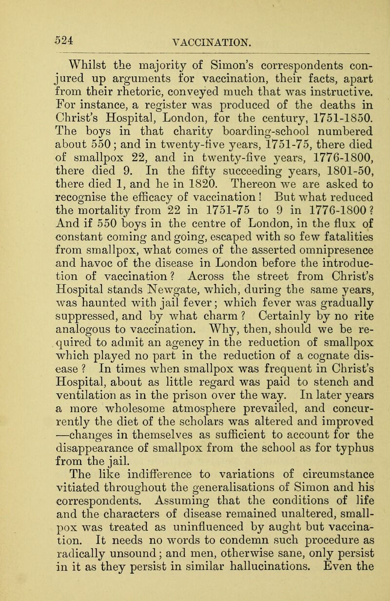 624: Whilst the majority of Simon's correspondents con- jured up arguments for vaccination, their facts, apart from their rhetoric, conveyed much that was instructive. For instance, a register was produced of the deaths in Christ's Hospital, London, for the century, 1751-1850. The boys in that charity boarding-school numbered about 550; and in twenty-five years, 1751-75, there died of smallpox 22, and in twenty-five years, 1776-1800, there died 9. In the fifty succeeding years, 1801-50, there died 1, and he in 1820. Thereon we are asked to recognise the efiicacy of vaccination ! But what reduced the mortality from 22 in 1751-75 to 9 in 1776-1800 ? And if 550 boys in the centre of London, in the fiux of constant coming and going, escaped with so few fatalities from smallpox, what comes of the asserted omnipresence and havoc of the disease in London before the introduc- tion of vaccination ? Across the street from Christ's Hospital stands Newgate, which, during the same years, was haunted with jail fever; which fever was gradually suppressed, and by what charm ? Certainly by no rite analogous to vaccination. Why, then, should we be re- quired to admit an agency in the reduction of smallpox which played no part in the reduction of a cognate dis- ease ? In times when smallpox was frequent in Christ's Hospital, about as little regard was paid to stench and ventilation as in the prison over the way. In later years a more wholesome atmosphere prevailed, and concur- rently the diet of the scholars was altered and improved —changes in themselves as sufiicient to account for the disappearance of smallpox from the school as for typhus from the jail. The like indifi[erence to variations of circumstance vitiated throughout the generalisations of Simon and his correspondents. Assuming that the conditions of life and the characters of disease remained unaltered, small- pox was treated as uninfiuenced by aught but vaccina- tion. It needs no words to condemn such procedure as radically unsound; and men, otherwise sane, only persist in it as they persist in similar hallucinations. Even the