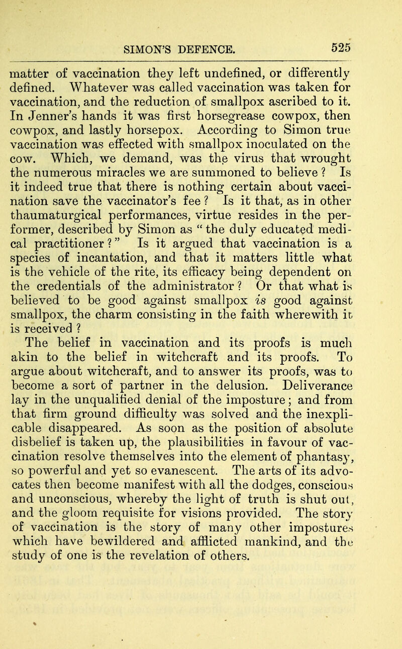 matter of vaccination they left undefined, or differently defined. Whatever was called vaccination was taken for vaccination, and the reduction of smallpox ascribed to it. In Jenner's hands it was first horsegrease cowpox, then cowpox, and lastly horsepox. According to Simon true vaccination was effected with smallpox inoculated on the cow. Which, we demand, was the virus that wrought the numerous miracles we are summoned to believe ? Is it indeed true that there is nothing certain about vacci- nation save the vaccinator's fee ? Is it that, as in other thaumaturgical performances, virtue resides in the per- former, described by Simon as  the duly educated medi- cal practitioner ? Is it argued that vaccination is a species of incantation, and that it matters little what is the vehicle of the rite, its efficacy being dependent on the credentials of the administrator ? Or that what is believed to be good against smallpox is good against smallpox, the charm consisting in the faith wherewith ic is received ? The belief in vaccination and its proofs is much akin to the belief in witchcraft and its proofs. To argue about witchcraft, and to answer its proofs, was to become a sort of partner in the delusion. Deliverance lay in the unqualified denial of the imposture; and from that firm ground difficulty was solved and the inexpli- cable disappeared. As soon as the position of absolute disbelief is taken up, the plausibilities in favour of vac- cination resolve themselves into the element of phantasy, so powerful and yet so evanescent. The arts of its advo- cates then become manifest with all the dodges, conscious and unconscious, whereby the light of truth is shut out, and the gloom requisite for visions provided. The story of vaccination is the story of many other impostures which have bewildered and afflicted mankind, and the study of one is the revelation of others.