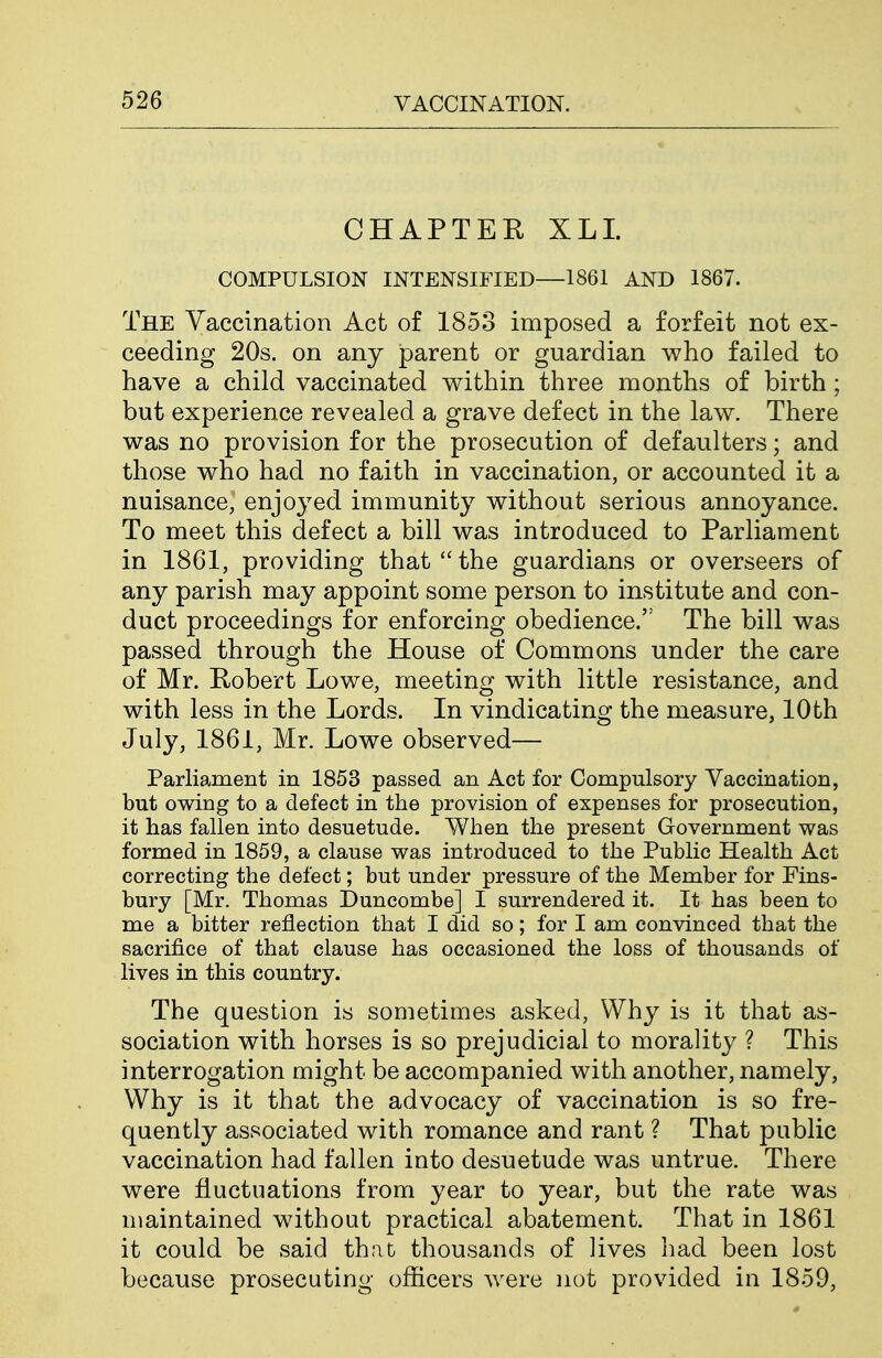 CHAPTEE XLI. COMPULSION INTENSIFIED—1861 AND 1867. The Vaccination Act of 1853 imposed a forfeit not ex- ceeding 20s. on any parent or guardian who failed to have a child vaccinated within three months of birth ; but experience revealed a grave defect in the law. There was no provision for the prosecution of defaulters; and those who had no faith in vaccination, or accounted it a nuisance, enjoyed immunity without serious annoyance. To meet this defect a bill was introduced to Parliament in 1861, providing that the guardians or overseers of any parish may appoint some person to institute and con- duct proceedings for enforcing obedience. The bill was passed through the House of Commons under the care of Mr. Robert Lowe, meeting with little resistance, and with less in the Lords. In vindicating the measure, 10th July, 1861, Mr. Lowe observed— Parliament in 1853 passed an Act for Compulsory Vaccination, but owing to a defect in the provision of expenses for prosecution, it has fallen into desuetude. When the present Government was formed in 1859, a clause was introduced to the Public Health Act correcting the defect; but under pressure of the Member for Fins- bury [Mr. Thomas Duncombe] I surrendered it. It has been to me a bitter reflection that I did so; for I am convinced that the sacrifice of that clause has occasioned the loss of thousands of lives in this country. The question is sometimes asked, Why is it that as- sociation with horses is so prejudicial to morality ? This interrogation might be accompanied with another, namely. Why is it that the advocacy of vaccination is so fre- quently associated with romance and rant ? That public vaccination had fallen into desuetude was untrue. There were fluctuations from year to year, but the rate was maintained without practical abatement. That in 1861 it could be said that thousands of iives had been lost because prosecuting officers were not provided in 1859,