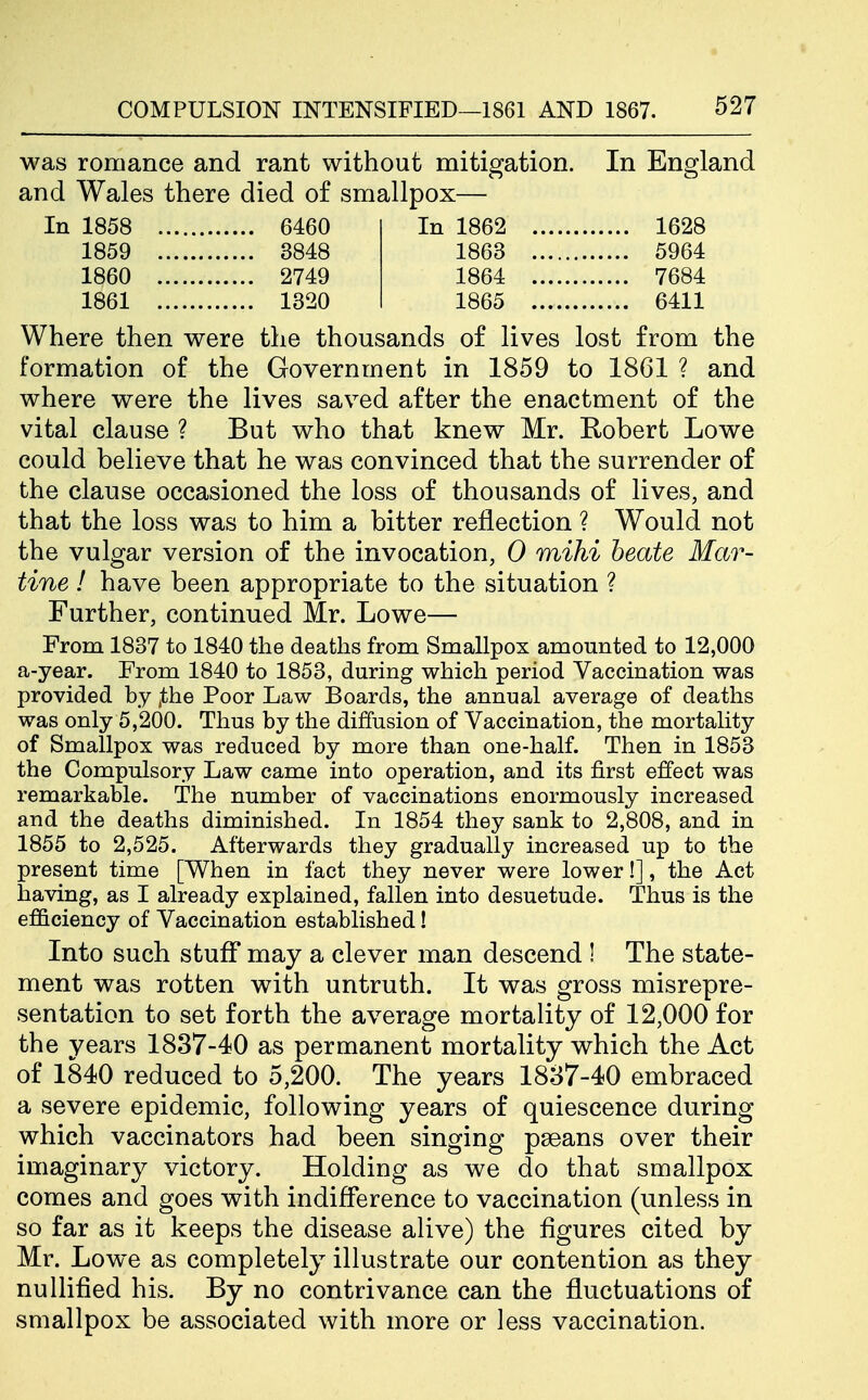 was romance and rant without mitigation. In England and Wales there died of smallpox— In 1858 6460 In 1862 1628 1859 3848 1863 5964 1860 2749 1864 7684 1861 1320 1865 6411 Where then were the thousands of lives lost from the formation of the Government in 1859 to 1861 ? and where were the lives saved after the enactment of the vital clause ? But who that knew Mr. Robert Lowe could believe that he was convinced that the surrender of the clause occasioned the loss of thousands of lives, and that the loss was to him a bitter reflection ? Would not the vulgar version of the invocation, 0 mihi beate Mar- tine ! have been appropriate to the situation ? Further, continued Mr. Lowe— From 1837 to 1840 the deaths from Smallpox amounted to 12,000 a-year. From 1840 to 1853, during which period Vaccination was provided by jthe Poor Law Boards, the annual average of deaths was only 5,200. Thus by the diffusion of Vaccination, the mortality of Smallpox was reduced by more than one-half. Then in 1853 the Compulsory Law came into operation, and its first effect was remarkable. The number of vaccinations enormously increased and the deaths diminished. In 1854 they sank to 2,808, and in 1855 to 2,525. Afterwards they gradually increased up to the present time [When in fact they never were lower!], the Act having, as I already explained, fallen into desuetude. Thus is the efficiency of Vaccination established! Into such stuff may a clever man descend 1 The state- ment was rotten with untruth. It was gross misrepre- sentation to set forth the average mortality of 12,000 for the years 1837-40 as permanent mortality which the Act of 1840 reduced to 5,200. The years 1887-40 embraced a severe epidemic, following years of quiescence during which vaccinators had been singing pseans over their imaginary victory. Holding as we do that smallpox comes and goes with indifference to vaccination (unless in so far as it keeps the disease alive) the figures cited by Mr. Lowe as completely illustrate our contention as they nullified his. By no contrivance can the fluctuations of smallpox be associated with more or less vaccination.