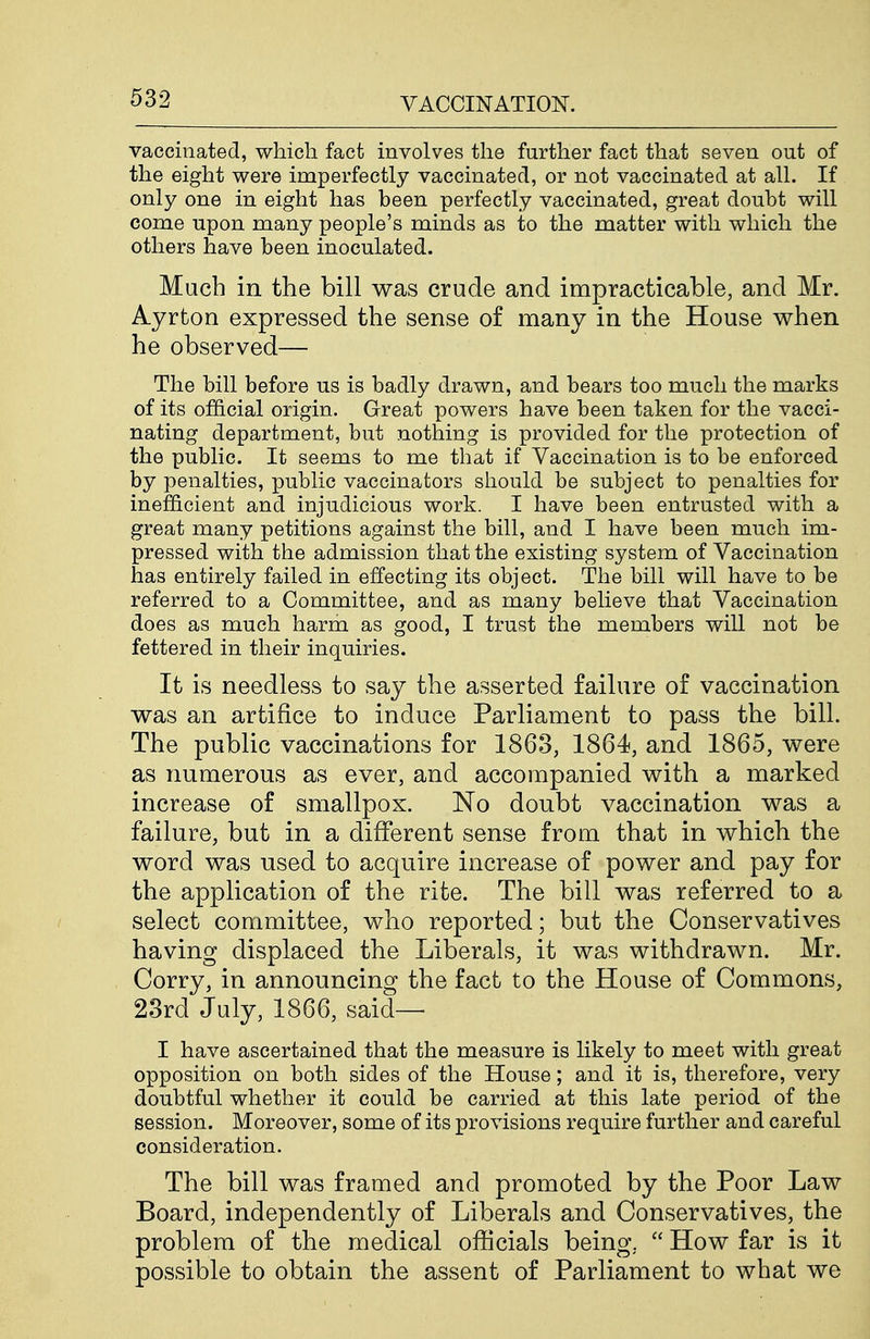 vaccinated, which fact involves the further fact that seven out of the eight were imperfectly vaccinated, or not vaccinated at all. If only one in eight has been perfectly vaccinated, great doubt will come upon many people's minds as to the matter with which the others have been inoculated. Much in the bill was crude and impracticable, and Mr. Ayrton expressed the sense of many in the House when he observed— The bill before us is badly drawn, and bears too much the marks of its official origin. Great powers have been taken for the vacci- nating department, but nothing is provided for the protection of the public. It seems to me that if Vaccination is to be enforced by penalties, x^ublic vaccinators should be subject to penalties for inefficient and injudicious work. I have been entrusted with a great many petitions against the bill, and I have been much im- pressed with the admission that the existing system of Vaccination has entirely failed in effecting its object. The bill will have to be referred to a Committee, and as many believe that Vaccination does as much harm as good, I trust the members will not be fettered in their inquiries. It is needless to say the asserted failure of vaccination was an artifice to induce Parliament to pass the bill. The public vaccinations for 1863, 1864, and 1865, were as numerous as ever, and accompanied with a marked increase of smallpox. No doubt vaccination was a failure, but in a different sense from that in which the word was used to acquire increase of power and pay for the application of the rite. The bill was referred to a select committee, who reported; but the Conservatives having displaced the Liberals, it was withdrawn. Mr. Corry, in announcing the fact to the House of Commons, 23rd July, 1866, said— I have ascertained that the measure is likely to meet with great opposition on both sides of the House; and it is, therefore, very doubtful whether it could be carried at this late period of the session. Moreover, some of its provisions require further and careful consideration. The bill was framed and promoted by the Poor Law Board, independently of Liberals and Conservatives, the problem of the medical officials being,  How far is it possible to obtain the assent of Parliament to what we