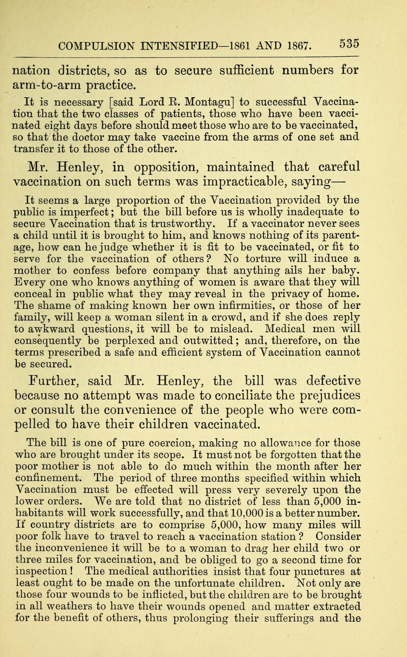 nation districts, so as to secure sufficient numbers for arm-to-arm practice. It is necessary [said Lord E. Montagu] to successful Vaccina- tion that the two classes of patients, those who have been vacci- nated eight days before should meet those who are to be vaccinated, so that the doctor may take vaccine from the arms of one set and transfer it to those of the other. Mr. Henley, in opposition, maintained that careful vaccination on such terms was impracticable, saying— It seems a large proportion of the Vaccination provided by the public is imperfect; but the bill before us is wholly inadequate to secure Vaccination that is trustworthy. If a vaccinator never sees a child until it is brought to him, and knows nothing of its parent- age, how can he judge whether it is fit to be vaccinated, or fit to serve for the vaccination of others? No torture will induce a mother to confess before company that anything ails her baby. Every one who knows anything of women is aware that they will conceal in public what they may reveal in the privacy of home. The shame of making known her own infirmities, or those of her family, will keep a woman silent in a crowd, and if she does reply to awkward questions, it will be to mislead. Medical men will consequently be perplexed and outwitted; and, therefore, on the terms prescribed a safe and efficient system of Vaccination cannot be secured. Further, said Mr. Henley, the bill was defective because no attempt was made to conciliate the prejudices or consult the convenience of the people who were com- pelled to have their children vaccinated. The bill is one of pure coercion, making no allowance for those who are brought under its scope. It must not be forgotten that the poor mother is not able to do much within the month after her confinement. The period of three months specified within which Vaccination must be effected will press very severely upon the lower orders. We are told that no district of less than 5,000 in- habitants will work successfully, and that 10,000 is a better number. If country districts are to comprise 5,000, how many miles will poor folk have to travel to reach a vaccination station ? Consider the inconvenience it will be to a woman to drag her child two or three miles for vaccination, and be obliged to go a second time for inspection ! The medical authorities insist that four punctures at least ought to be made on the unfortunate children. Not only are those four wounds to be inflicted, but the children are to be brought in all weathers to have their wounds opened and matter extracted for the benefit of others, thus prolonging their sufierings and the