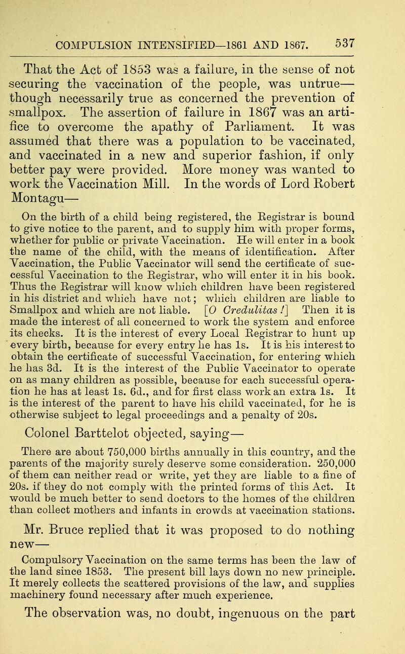 That the Act of 1853 was a faiiare, in the sense of not securing the vaccination of the people, was untrue— though necessarily true as concerned the prevention of .smallpox. The assertion of failure in 1867 was an arti- fice to overcome the apathy of Parliament. It was assumed that there was a population to be vaccinated, and vaccinated in a new and superior fashion, if only better pay were provided. More money was wanted to work the Vaccination Mill. In the words of Lord Robert Montagu— On the birth of a child being registered, the Eegistrar is bound to give notice to the parent, and to supply him with proper forms, whether for public or private Vaccination. He will enter in a book the name of the child, with the means of identification. After Yaccination, the Public Vaccinator will send the certificate of suc- cessful Vaccination to the Eegistrar, who will enter it in his book. Thus the Eegistrar will know which children have been registered in his district and which have not; which children are liable to Smallpox and which are not liable. [0 Credulitas /] Then it is made the interest of all concerned to work the system and enforce its checks. It is the interest of every Local Eegistrar to hunt up ' .every birth, because for every entry he has Is. It is his interest to obtain the certificate of successful Vaccination, for entering which he has 3d. It is the interest of the Public Vaccinator to operate on as many children as possible, because for each successful opera- tion he has at least Is. 6d., and for first class work an extra Is. It is the interest of the parent to have his child vaccinated, for he is otherwise subject to legal proceedings and a penalty of 20s. Colonel Barttelot objected, saying— There are about 750,000 births annually in this country, and the parents of the majority surely deserve some consideration. 250,000 of them can neither read or write, yet they are liable to a fine of 20s. if they do not comply with the printed forms of this Act. It would be much better to send doctors to the homes of the children than collect mothers aud infants in crowds at vaccination stations. Mr. Bruce replied that it was proposed to do nothing new— Compulsory Vaccination on the same terms has been the law of the land since 1853. The present bill lays down no new principle. It merely collects the scattered provisions of the law, and supplies machinery found necessary after much experience. The observation was, no doubt, ingenuous on the part