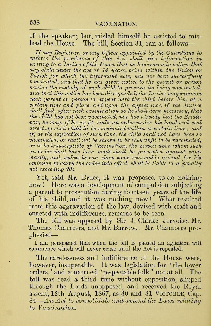 of the speaker; but, misled himself, he assisted to mis- lead the House. The bill, Section 31, ran as follows— If any Begistrar, or any Officer appointed by the Guardians to enforce the provisions of this Act, shall give information in writing to a Justice of the Peace, that he has reason to believe that any child under the age of 14 years, being within the Union or Parish for which the informant acts, has not been successfully vaccinated, and that he has given notice to the parent or person having the custody of such child to procure its being vaccinated, and that this notice has been disregarded, the Justice may summon such parent or person to appear with the child before him at a certain time and place, and upon the appearance, if the Justice shall find, after such examination as he shall deem necessary, that the child has not been vaccinated, nor has already had the Small- pox, he may, if he see fit, mahe an order under his hand and seal directing such child to be vaccinated within a certain time ; and if, at the expiration of such time, the child shall not have been so vaccinated, or shall not be shown to be then unfit to be vaccinated, or to be insusceptible of Vaccination, the person iipon whom such an order shall have been made shall be proceeded against sum- marily, and, unless he can show some reasonable ground for his omission to carry the order into effect, shall be liable to a penalty not exceeding 20s. Yet, said Mr. Bruce, it was proposed to do nothing- new ! Here was a development of compulsion subjecting a parent to prosecution during fourteen years of the life of his child, and it was nothing new! What resulted from this aggravation of the law, devised with craft and enacted with indifference, remains to be seen. The bill was opposed by Sir J. Clarke Jervoise, Mr. Thomas Chambers, and Mr. Barrow. Mr. Chambers pro- phesied— I am persuaded that when the bill is passed an agitation will commence which will never cease until the Act is repealed. The carelessness and indifference of the House were, however, insuperable. It was legislation for  the lower orders, and concerned respectable folk not at all. The bill was read a third time without opposition, slipped through the Lords unopposed, and received the Royal assent, 12th August, 1867, as 30 and 31 YiCTORiiE, Cap. 84—An Act to consolidate and amend the Laws relating to Vaccination.